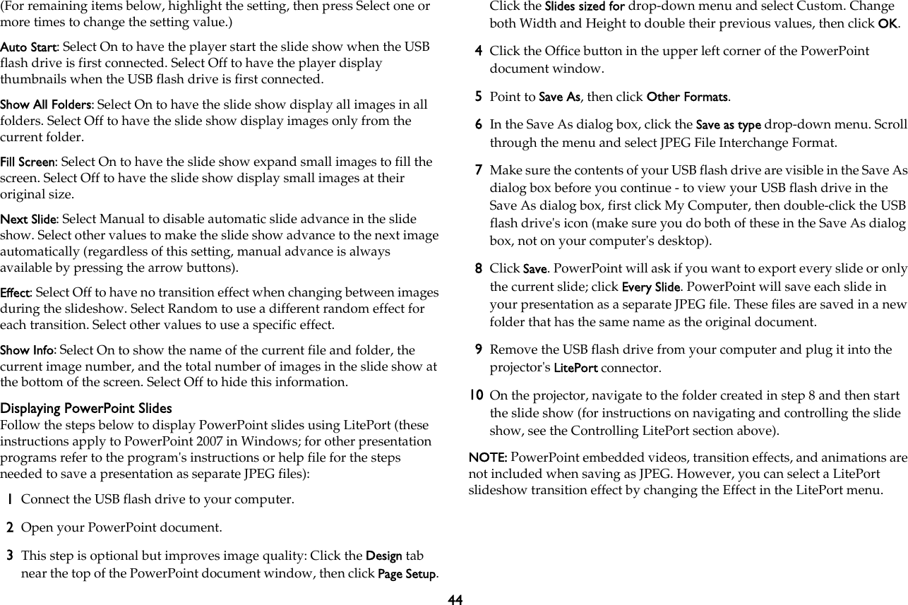 44(For remaining items below, highlight the setting, then press Select one or more times to change the setting value.)Auto Start: Select On to have the player start the slide show when the USB flash drive is first connected. Select Off to have the player display thumbnails when the USB flash drive is first connected.Show All Folders: Select On to have the slide show display all images in all folders. Select Off to have the slide show display images only from the current folder.Fill Screen: Select On to have the slide show expand small images to fill the screen. Select Off to have the slide show display small images at their original size.Next Slide: Select Manual to disable automatic slide advance in the slide show. Select other values to make the slide show advance to the next image automatically (regardless of this setting, manual advance is always available by pressing the arrow buttons).Effect: Select Off to have no transition effect when changing between images during the slideshow. Select Random to use a different random effect for each transition. Select other values to use a specific effect.Show Info: Select On to show the name of the current file and folder, the current image number, and the total number of images in the slide show at the bottom of the screen. Select Off to hide this information.Displaying PowerPoint SlidesFollow the steps below to display PowerPoint slides using LitePort (these instructions apply to PowerPoint 2007 in Windows; for other presentation programs refer to the program&apos;s instructions or help file for the steps needed to save a presentation as separate JPEG files):1Connect the USB flash drive to your computer.2Open your PowerPoint document. 3This step is optional but improves image quality: Click the Design tab near the top of the PowerPoint document window, then click Page Setup. Click the Slides sized for drop-down menu and select Custom. Change both Width and Height to double their previous values, then click OK.4Click the Office button in the upper left corner of the PowerPoint document window. 5Point to Save As, then click Other Formats.6In the Save As dialog box, click the Save as type drop-down menu. Scroll through the menu and select JPEG File Interchange Format.7Make sure the contents of your USB flash drive are visible in the Save As dialog box before you continue - to view your USB flash drive in the Save As dialog box, first click My Computer, then double-click the USB flash drive&apos;s icon (make sure you do both of these in the Save As dialog box, not on your computer&apos;s desktop).8Click Save. PowerPoint will ask if you want to export every slide or only the current slide; click Every Slide. PowerPoint will save each slide in your presentation as a separate JPEG file. These files are saved in a new folder that has the same name as the original document.9Remove the USB flash drive from your computer and plug it into the  projector&apos;s LitePort connector.10 On the projector, navigate to the folder created in step 8 and then start the slide show (for instructions on navigating and controlling the slide show, see the Controlling LitePort section above).NOTE: PowerPoint embedded videos, transition effects, and animations are not included when saving as JPEG. However, you can select a LitePort slideshow transition effect by changing the Effect in the LitePort menu.