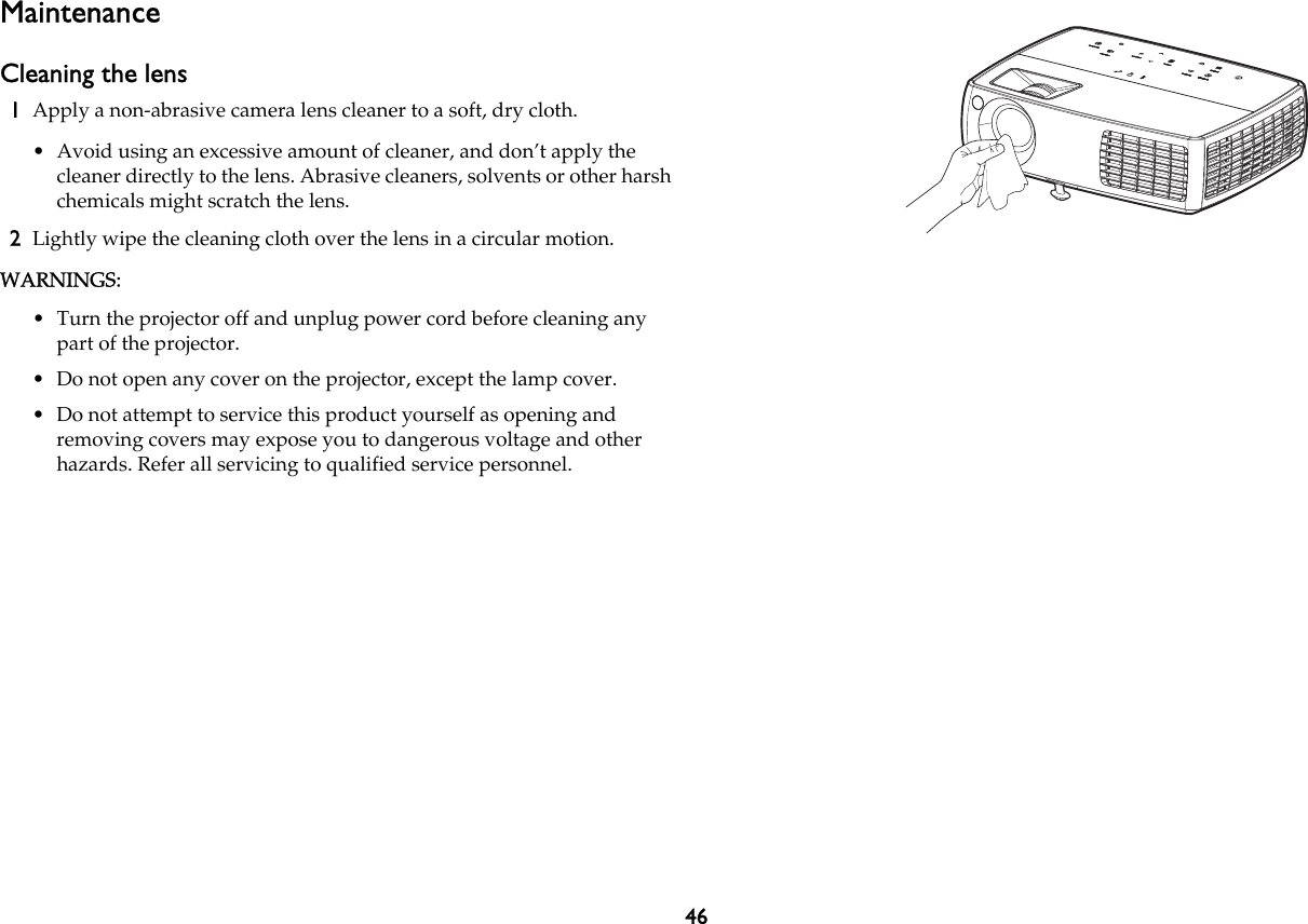 46MaintenanceCleaning the lens1Apply a non-abrasive camera lens cleaner to a soft, dry cloth.• Avoid using an excessive amount of cleaner, and don’t apply the cleaner directly to the lens. Abrasive cleaners, solvents or other harsh chemicals might scratch the lens.2Lightly wipe the cleaning cloth over the lens in a circular motion.WARNINGS:• Turn the projector off and unplug power cord before cleaning any part of the projector.• Do not open any cover on the projector, except the lamp cover.• Do not attempt to service this product yourself as opening and removing covers may expose you to dangerous voltage and other hazards. Refer all servicing to qualified service personnel.