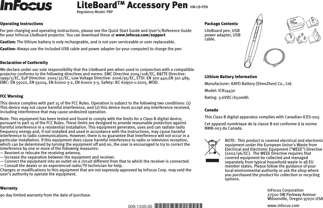 LiteBoardTM Accessory Pen HW-LB-PENRegulatory Model: PBPOperating InstructionsFor pen charging and operating instructions, please see the Quick Start Guide and User’s/Reference Guide for your InFocus LiteBoard projector. You can download these at www.infocus.com/supportCaution: The lithium battery is only rechargeable, and is not user serviceable or user replaceable.Caution: Always use the included USB cable and power adapter (or your computer) to charge the pen.Declaration of ConformityWe declare under our sole responsibility that the LiteBoard pen when used in conjunction with a compatible projector conforms to the following directives and norms: EMC Directive 2004/108/EC, R&amp;TTE Directive: 1999/5/EC, EuP Directive: 2005/32/EC, Low Voltage Directive: 2006/95/EC, ETSI: EN 300 440,EN 301 489, EMC: EN 55022, EN 55024, EN 61000-3-2, EN 61000-3-3, Safety: IEC 60950-1:2005, MOD.FCC WarningThis device complies with part 15 of the FCC Rules. Operation is subject to the following two conditions: (1) This device may not cause harmful interference, and (2) this device must accept any interference received, including interference that may cause undesired operation.Note: This equipment has been tested and found to comply with the limits for a Class B digital device, pursuant to part 15 of the FCC Rules. These limits are designed to provide reasonable protection against harmful interference in a residential installation. This equipment generates, uses and can radiate radio frequency energy and, if not installed and used in accordance with the instructions, may cause harmful interference to radio communications. However, there is no guarantee that interference will not occur in a particular installation. If this equipment does cause harmful interference to radio or television reception, which can be determined by turning the equipment off and on, the user is encouraged to try to correct the interference by one or more of the following measures:— Reorient or relocate the receiving antenna. — Increase the separation between the equipment and receiver. — Connect the equipment into an outlet on a circuit different from that to which the receiver is connected. — Consult the dealer or an experienced radio/TV technician for help.Changes or modifications to this equipment that are not expressly approved by InFocus Corp. may void the user’s authority to operate the equipment. Warranty90 day limited warranty from the date of purchase.Lithium Battery InformationManufacturer: KAYO Battery (ShenZhen) Co., Ltd.Model: ICR14430Rating: 3.6VDC/650mAhNOTE:  This product is covered electrical and electronic equipment under the European Union&apos;s Waste from Electrical and Electronic Equipment (&quot;WEEE&quot;) Directive (2002/96/EC).  The WEEE Directive requires that covered equipment be collected and managed separately from typical household waste in all EU member states. Please follow the guidance of your local environmental authority or ask the shop where you purchased the product for collection or recycling options.CanadaThis Class B digital apparatus complies with Canadian ICES-003. Cet appareil numérique de la classe B est conforme à la norme NMB-003 du Canada.009-1335-00 *009-1335-00*InFocus Corporation27500 SW Parkway AvenueWilsonville, Oregon 97070 USAwww.infocus.comPUSHPackage ContentsLiteBoard pen, USB power adapter, USB cable.