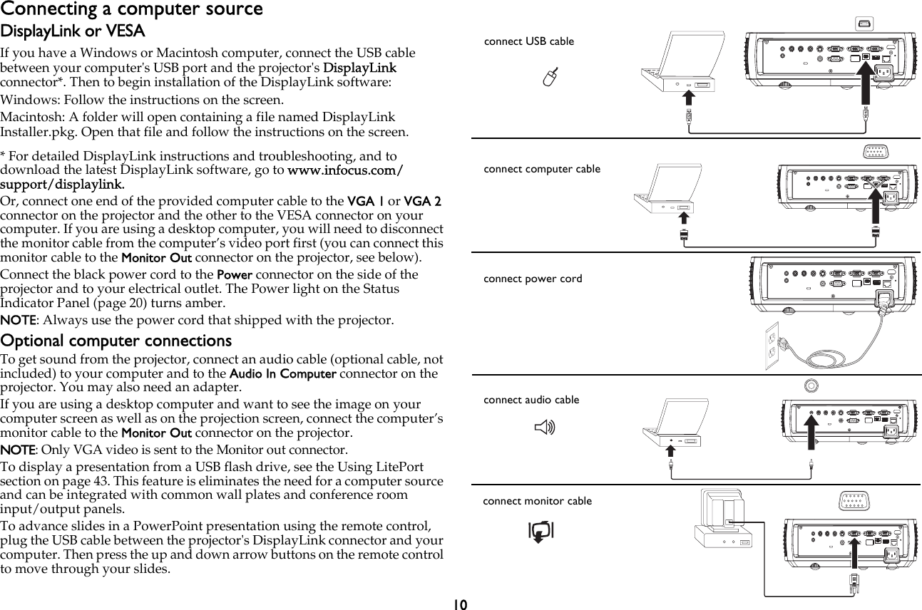 10Connecting a computer sourceDisplayLink or VESAIf you have a Windows or Macintosh computer, connect the USB cable between your computer&apos;s USB port and the projector&apos;s DisplayLink connector*. Then to begin installation of the DisplayLink software: Windows: Follow the instructions on the screen.Macintosh: A folder will open containing a file named DisplayLink Installer.pkg. Open that file and follow the instructions on the screen.* For detailed DisplayLink instructions and troubleshooting, and to download the latest DisplayLink software, go to www.infocus.com/support/displaylink.Or, connect one end of the provided computer cable to the VGA 1 or VGA 2 connector on the projector and the other to the VESA connector on your computer. If you are using a desktop computer, you will need to disconnect the monitor cable from the computer’s video port first (you can connect this monitor cable to the Monitor Out connector on the projector, see below).Connect the black power cord to the Power connector on the side of the projector and to your electrical outlet. The Power light on the Status Indicator Panel (page 20) turns amber.NOTE: Always use the power cord that shipped with the projector.Optional computer connectionsTo get sound from the projector, connect an audio cable (optional cable, not included) to your computer and to the Audio In Computer connector on the projector. You may also need an adapter.If you are using a desktop computer and want to see the image on your computer screen as well as on the projection screen, connect the computer’s monitor cable to the Monitor Out connector on the projector.NOTE: Only VGA video is sent to the Monitor out connector.To display a presentation from a USB flash drive, see the Using LitePort section on page 43. This feature is eliminates the need for a computer source and can be integrated with common wall plates and conference room input/output panels.To advance slides in a PowerPoint presentation using the remote control, plug the USB cable between the projector&apos;s DisplayLink connector and your computer. Then press the up and down arrow buttons on the remote control to move through your slides. MOLEXMOLEXconnect USB cableconnect computer cableconnect power cordconnect audio cableconnect monitor cable