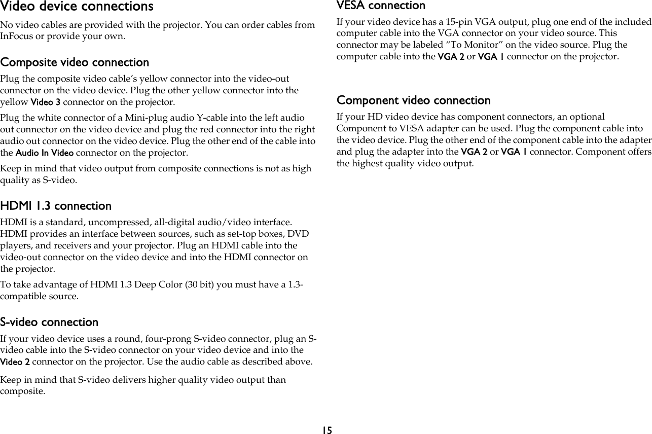 15Video device connectionsNo video cables are provided with the projector. You can order cables from InFocus or provide your own.Composite video connectionPlug the composite video cable’s yellow connector into the video-out connector on the video device. Plug the other yellow connector into the yellow Video 3 connector on the projector.Plug the white connector of a Mini-plug audio Y-cable into the left audio out connector on the video device and plug the red connector into the right audio out connector on the video device. Plug the other end of the cable into the Audio In Video connector on the projector.Keep in mind that video output from composite connections is not as high quality as S-video.HDMI 1.3 connectionHDMI is a standard, uncompressed, all-digital audio/video interface. HDMI provides an interface between sources, such as set-top boxes, DVD players, and receivers and your projector. Plug an HDMI cable into the video-out connector on the video device and into the HDMI connector on the projector.To take advantage of HDMI 1.3 Deep Color (30 bit) you must have a 1.3-compatible source.S-video connectionIf your video device uses a round, four-prong S-video connector, plug an S-video cable into the S-video connector on your video device and into the Video 2 connector on the projector. Use the audio cable as described above.Keep in mind that S-video delivers higher quality video output than composite.VESA connectionIf your video device has a 15-pin VGA output, plug one end of the included computer cable into the VGA connector on your video source. This connector may be labeled “To Monitor” on the video source. Plug the computer cable into the VGA 2 or VGA 1 connector on the projector.Component video connectionIf your HD video device has component connectors, an optional Component to VESA adapter can be used. Plug the component cable into the video device. Plug the other end of the component cable into the adapter and plug the adapter into the VGA 2 or VGA 1 connector. Component offers the highest quality video output.