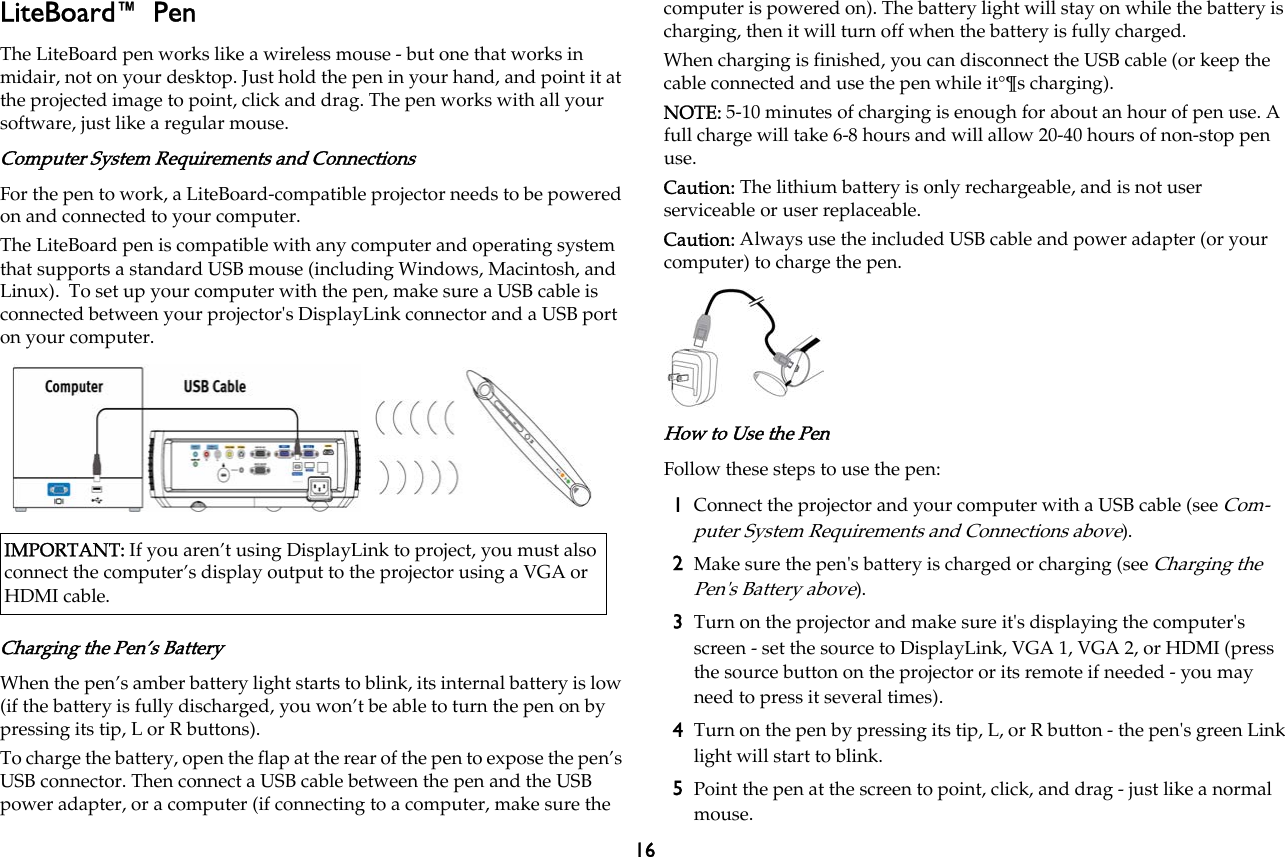 16LiteBoard™ PenThe LiteBoard pen works like a wireless mouse - but one that works in midair, not on your desktop. Just hold the pen in your hand, and point it at the projected image to point, click and drag. The pen works with all your software, just like a regular mouse.Computer System Requirements and ConnectionsFor the pen to work, a LiteBoard-compatible projector needs to be powered on and connected to your computer.The LiteBoard pen is compatible with any computer and operating system that supports a standard USB mouse (including Windows, Macintosh, and Linux).  To set up your computer with the pen, make sure a USB cable is connected between your projector&apos;s DisplayLink connector and a USB port on your computer. Charging the Pen’s BatteryWhen the pen’s amber battery light starts to blink, its internal battery is low (if the battery is fully discharged, you won’t be able to turn the pen on by pressing its tip, L or R buttons).To charge the battery, open the flap at the rear of the pen to expose the pen’s USB connector. Then connect a USB cable between the pen and the USB power adapter, or a computer (if connecting to a computer, make sure the computer is powered on). The battery light will stay on while the battery is charging, then it will turn off when the battery is fully charged.When charging is finished, you can disconnect the USB cable (or keep the cable connected and use the pen while it°¶s charging).NOTE: 5-10 minutes of charging is enough for about an hour of pen use. A full charge will take 6-8 hours and will allow 20-40 hours of non-stop pen use.Caution: The lithium battery is only rechargeable, and is not user serviceable or user replaceable.Caution: Always use the included USB cable and power adapter (or your computer) to charge the pen.How to Use the PenFollow these steps to use the pen:1Connect the projector and your computer with a USB cable (see Com-puter System Requirements and Connections above).2Make sure the pen&apos;s battery is charged or charging (see Charging the Pen&apos;s Battery above).3Turn on the projector and make sure it&apos;s displaying the computer&apos;s screen - set the source to DisplayLink, VGA 1, VGA 2, or HDMI (press the source button on the projector or its remote if needed - you may need to press it several times). 4Turn on the pen by pressing its tip, L, or R button - the pen&apos;s green Link light will start to blink.5Point the pen at the screen to point, click, and drag - just like a normal mouse.IMPORTANT: If you aren’t using DisplayLink to project, you must also connect the computer’s display output to the projector using a VGA or HDMI cable.