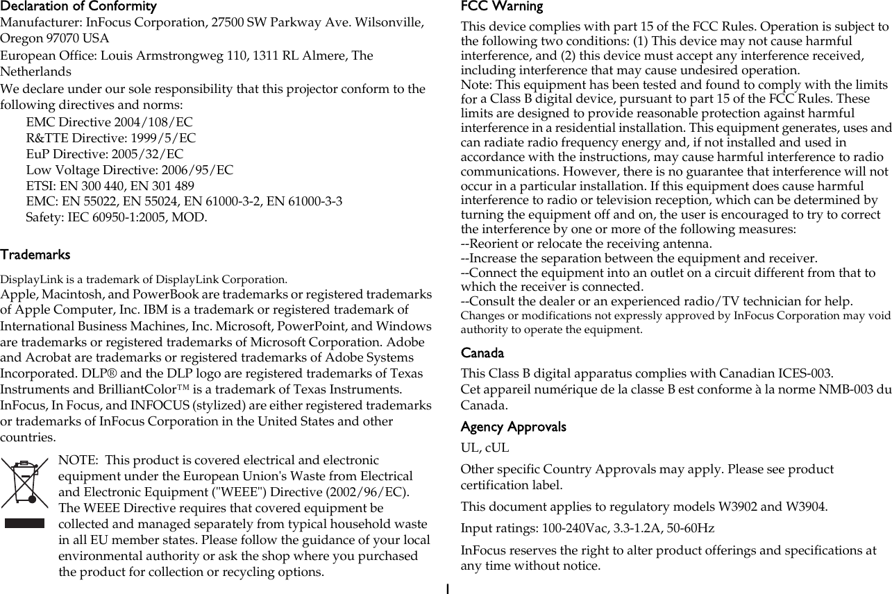 1Declaration of ConformityManufacturer: InFocus Corporation, 27500 SW Parkway Ave. Wilsonville, Oregon 97070 USAEuropean Office: Louis Armstrongweg 110, 1311 RL Almere, The NetherlandsWe declare under our sole responsibility that this projector conform to the following directives and norms:EMC Directive 2004/108/ECR&amp;TTE Directive: 1999/5/ECEuP Directive: 2005/32/ECLow Voltage Directive: 2006/95/ECETSI: EN 300 440, EN 301 489EMC: EN 55022, EN 55024, EN 61000-3-2, EN 61000-3-3Safety: IEC 60950-1:2005, MOD.TrademarksDisplayLink is a trademark of DisplayLink Corporation.Apple, Macintosh, and PowerBook are trademarks or registered trademarks of Apple Computer, Inc. IBM is a trademark or registered trademark of International Business Machines, Inc. Microsoft, PowerPoint, and Windows are trademarks or registered trademarks of Microsoft Corporation. Adobe and Acrobat are trademarks or registered trademarks of Adobe Systems Incorporated. DLP® and the DLP logo are registered trademarks of Texas Instruments and BrilliantColor™ is a trademark of Texas Instruments. InFocus, In Focus, and INFOCUS (stylized) are either registered trademarks or trademarks of InFocus Corporation in the United States and other countries.NOTE:  This product is covered electrical and electronic equipment under the European Union&apos;s Waste from Electrical and Electronic Equipment (&quot;WEEE&quot;) Directive (2002/96/EC).  The WEEE Directive requires that covered equipment be collected and managed separately from typical household waste in all EU member states. Please follow the guidance of your local environmental authority or ask the shop where you purchased the product for collection or recycling options.FCC WarningThis device complies with part 15 of the FCC Rules. Operation is subject to the following two conditions: (1) This device may not cause harmful interference, and (2) this device must accept any interference received, including interference that may cause undesired operation.Note: This equipment has been tested and found to comply with the limits for a Class B digital device, pursuant to part 15 of the FCC Rules. These limits are designed to provide reasonable protection against harmful interference in a residential installation. This equipment generates, uses and can radiate radio frequency energy and, if not installed and used in accordance with the instructions, may cause harmful interference to radio communications. However, there is no guarantee that interference will not occur in a particular installation. If this equipment does cause harmful interference to radio or television reception, which can be determined by turning the equipment off and on, the user is encouraged to try to correct the interference by one or more of the following measures:--Reorient or relocate the receiving antenna.--Increase the separation between the equipment and receiver.--Connect the equipment into an outlet on a circuit different from that to which the receiver is connected.--Consult the dealer or an experienced radio/TV technician for help.Changes or modifications not expressly approved by InFocus Corporation may void authority to operate the equipment.CanadaThis Class B digital apparatus complies with Canadian ICES-003.Cet appareil numérique de la classe B est conforme à la norme NMB-003 du Canada.Agency ApprovalsUL, cULOther specific Country Approvals may apply. Please see product certification label.This document applies to regulatory models W3902 and W3904.Input ratings: 100-240Vac, 3.3-1.2A, 50-60HzInFocus reserves the right to alter product offerings and specifications at any time without notice.