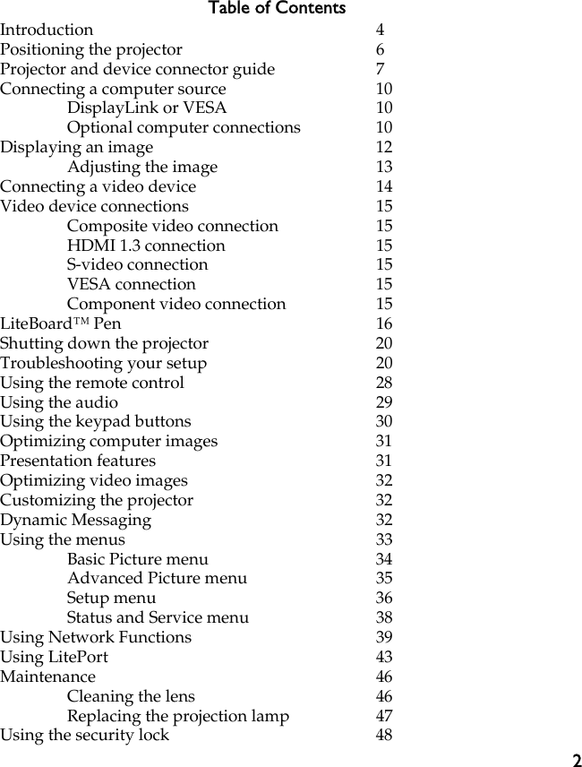 2Table of ContentsIntroduction 4Positioning the projector 6Projector and device connector guide 7Connecting a computer source 10DisplayLink or VESA 10Optional computer connections 10Displaying an image 12Adjusting the image 13Connecting a video device 14Video device connections 15Composite video connection 15HDMI 1.3 connection 15S-video connection 15VESA connection 15Component video connection 15LiteBoard™ Pen 16Shutting down the projector 20Troubleshooting your setup 20Using the remote control 28Using the audio 29Using the keypad buttons 30Optimizing computer images 31Presentation features 31Optimizing video images 32Customizing the projector 32Dynamic Messaging 32Using the menus 33Basic Picture menu 34Advanced Picture menu 35Setup menu 36Status and Service menu 38Using Network Functions 39Using LitePort 43Maintenance 46Cleaning the lens 46Replacing the projection lamp 47Using the security lock 48