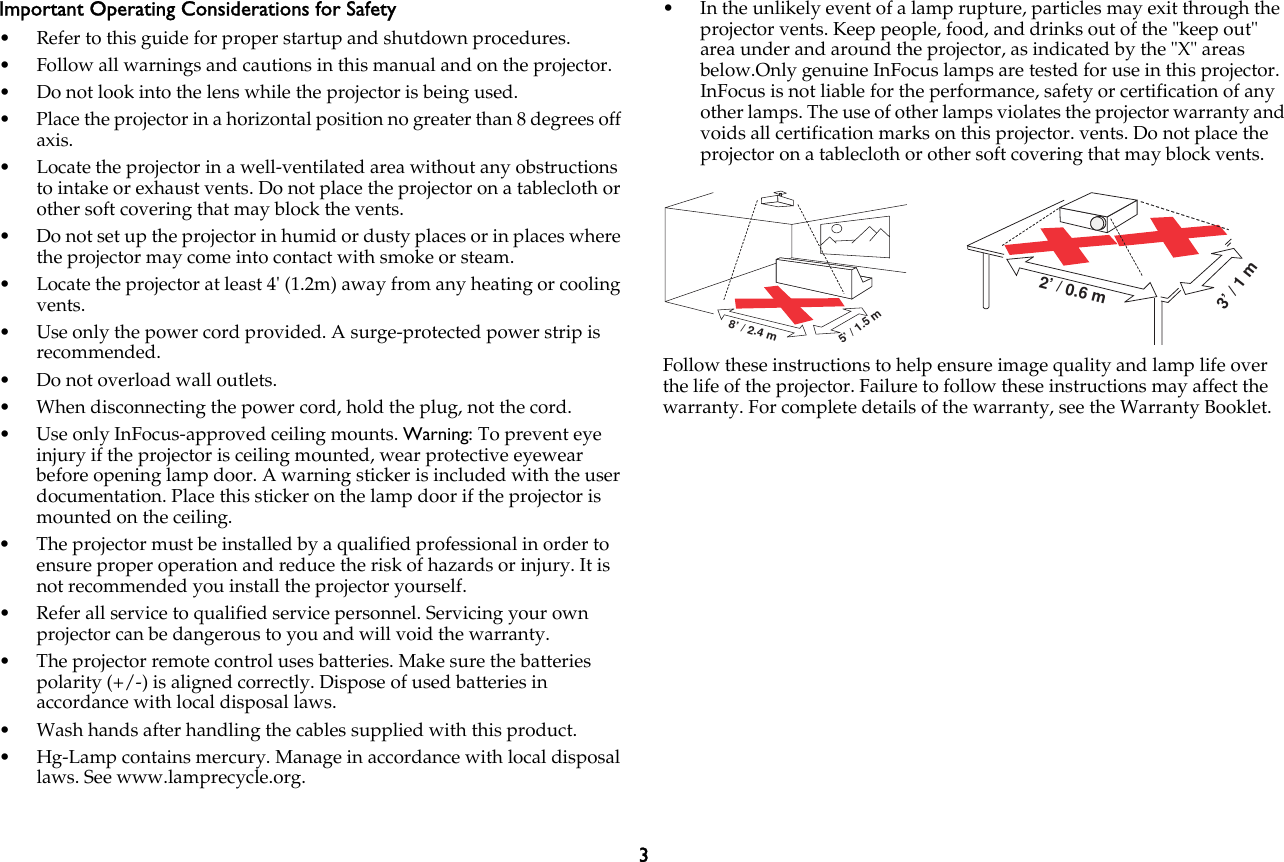 3Important Operating Considerations for Safety• Refer to this guide for proper startup and shutdown procedures.• Follow all warnings and cautions in this manual and on the projector.• Do not look into the lens while the projector is being used.• Place the projector in a horizontal position no greater than 8 degrees off axis.• Locate the projector in a well-ventilated area without any obstructions to intake or exhaust vents. Do not place the projector on a tablecloth or other soft covering that may block the vents.• Do not set up the projector in humid or dusty places or in places where the projector may come into contact with smoke or steam.• Locate the projector at least 4&apos; (1.2m) away from any heating or cooling vents.• Use only the power cord provided. A surge-protected power strip is recommended.• Do not overload wall outlets.• When disconnecting the power cord, hold the plug, not the cord.• Use only InFocus-approved ceiling mounts. Warning: To prevent eye injury if the projector is ceiling mounted, wear protective eyewear before opening lamp door. A warning sticker is included with the user documentation. Place this sticker on the lamp door if the projector is mounted on the ceiling.• The projector must be installed by a qualified professional in order to ensure proper operation and reduce the risk of hazards or injury. It is not recommended you install the projector yourself.• Refer all service to qualified service personnel. Servicing your own projector can be dangerous to you and will void the warranty.• The projector remote control uses batteries. Make sure the batteries polarity (+/-) is aligned correctly. Dispose of used batteries in accordance with local disposal laws.• Wash hands after handling the cables supplied with this product.• Hg-Lamp contains mercury. Manage in accordance with local disposal laws. See www.lamprecycle.org.• In the unlikely event of a lamp rupture, particles may exit through the projector vents. Keep people, food, and drinks out of the &quot;keep out&quot; area under and around the projector, as indicated by the &quot;X&quot; areas below.Only genuine InFocus lamps are tested for use in this projector. InFocus is not liable for the performance, safety or certification of any other lamps. The use of other lamps violates the projector warranty and voids all certification marks on this projector. vents. Do not place the projector on a tablecloth or other soft covering that may block vents. Follow these instructions to help ensure image quality and lamp life over the life of the projector. Failure to follow these instructions may affect the warranty. For complete details of the warranty, see the Warranty Booklet.5’/1.5m8’/2.4m3’/1m2’/0.6m