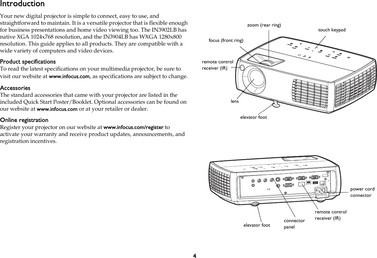 4IntroductionYour new digital projector is simple to connect, easy to use, and straightforward to maintain. It is a versatile projector that is flexible enough for business presentations and home video viewing too. The IN3902LB has native XGA 1024x768 resolution, and the IN3904LB has WXGA 1280x800 resolution. This guide applies to all products. They are compatible with a wide variety of computers and video devices.Product specificationsTo read the latest specifications on your multimedia projector, be sure to visit our website at www.infocus.com, as specifications are subject to change.AccessoriesThe standard accessories that came with your projector are listed in the included Quick Start Poster/Booklet. Optional accessories can be found on our website at www.infocus.com or at your retailer or dealer.Online registrationRegister your projector on our website at www.infocus.com/register to activate your warranty and receive product updates, announcements, and registration incentives.zoom (rear ring)focus (front ring)touch keypadelevator footlensremote control receiver (IR)elevator foot connector panelremote control receiver (IR)power cord connector