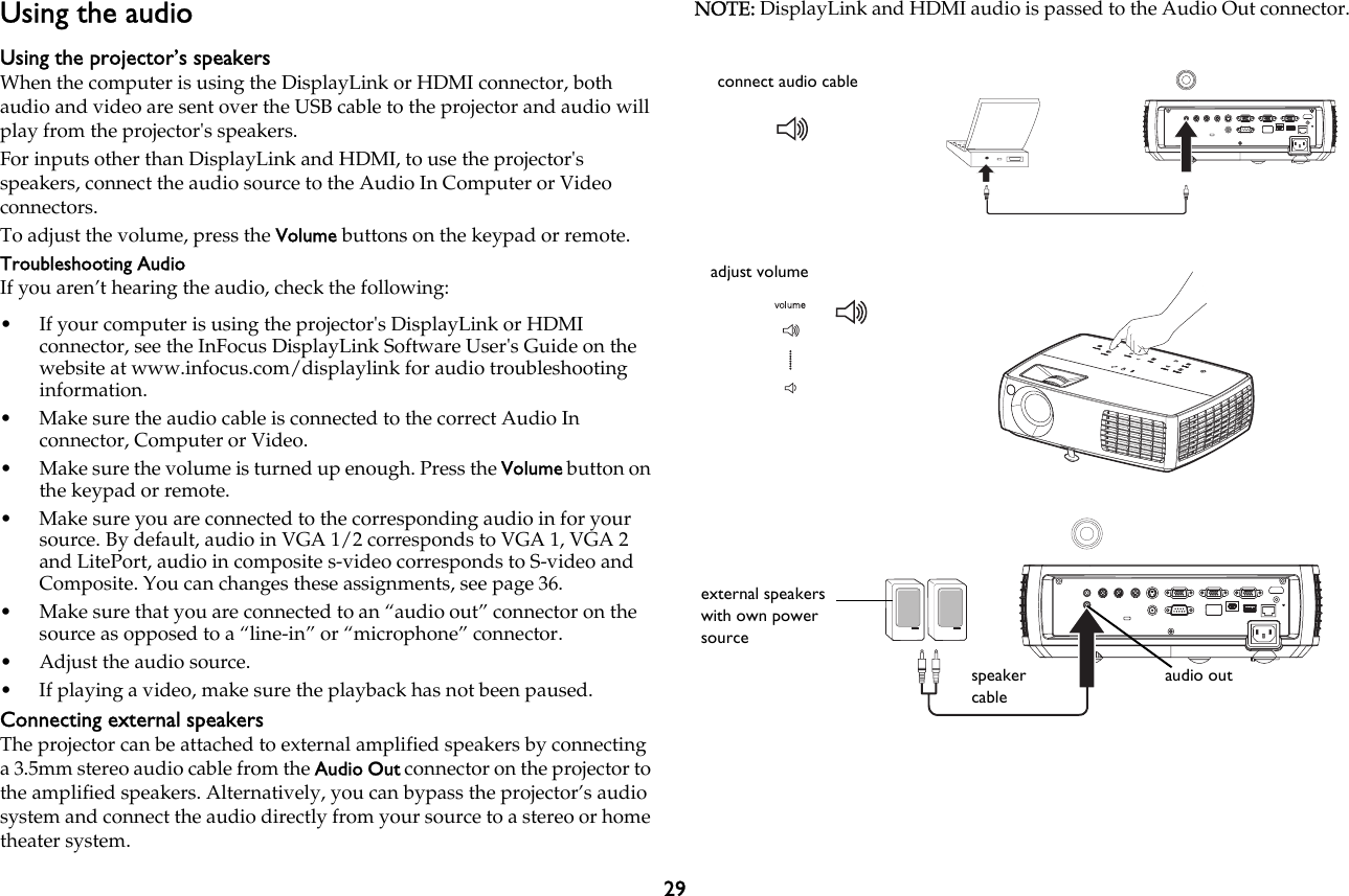 29Using the audioUsing the projector’s speakersWhen the computer is using the DisplayLink or HDMI connector, both audio and video are sent over the USB cable to the projector and audio will play from the projector&apos;s speakers.For inputs other than DisplayLink and HDMI, to use the projector&apos;s speakers, connect the audio source to the Audio In Computer or Video connectors.To adjust the volume, press the Volume buttons on the keypad or remote.Troubleshooting AudioIf you aren’t hearing the audio, check the following:• If your computer is using the projector&apos;s DisplayLink or HDMI connector, see the InFocus DisplayLink Software User&apos;s Guide on the website at www.infocus.com/displaylink for audio troubleshooting information.• Make sure the audio cable is connected to the correct Audio In connector, Computer or Video.• Make sure the volume is turned up enough. Press the Volume button on the keypad or remote.• Make sure you are connected to the corresponding audio in for your source. By default, audio in VGA 1/2 corresponds to VGA 1, VGA 2 and LitePort, audio in composite s-video corresponds to S-video and Composite. You can changes these assignments, see page 36.• Make sure that you are connected to an “audio out” connector on the source as opposed to a “line-in” or “microphone” connector.• Adjust the audio source.• If playing a video, make sure the playback has not been paused.Connecting external speakersThe projector can be attached to external amplified speakers by connecting a 3.5mm stereo audio cable from the Audio Out connector on the projector to the amplified speakers. Alternatively, you can bypass the projector’s audio system and connect the audio directly from your source to a stereo or home theater system.NOTE: DisplayLink and HDMI audio is passed to the Audio Out connector.connect audio cableadjust volumeexternal speakers with own power sourcespeaker cableaudio out