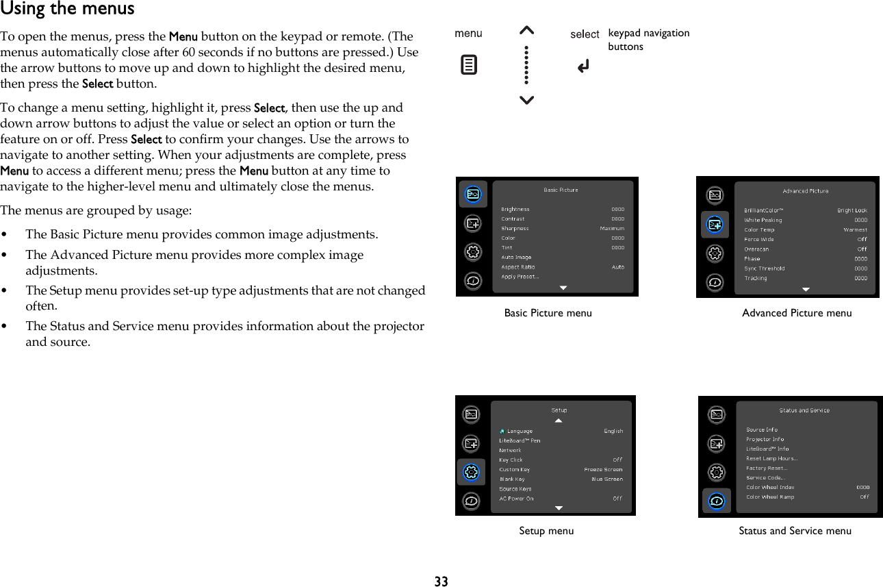 33Using the menusTo open the menus, press the Menu button on the keypad or remote. (The menus automatically close after 60 seconds if no buttons are pressed.) Use the arrow buttons to move up and down to highlight the desired menu, then press the Select button.To change a menu setting, highlight it, press Select, then use the up and down arrow buttons to adjust the value or select an option or turn the feature on or off. Press Select to confirm your changes. Use the arrows to navigate to another setting. When your adjustments are complete, press Menu to access a different menu; press the Menu button at any time to navigate to the higher-level menu and ultimately close the menus.The menus are grouped by usage:• The Basic Picture menu provides common image adjustments.• The Advanced Picture menu provides more complex image adjustments.• The Setup menu provides set-up type adjustments that are not changed often.• The Status and Service menu provides information about the projector and source.keypad navigation buttonsBasic Picture menu Advanced Picture menuSetup menu Status and Service menu