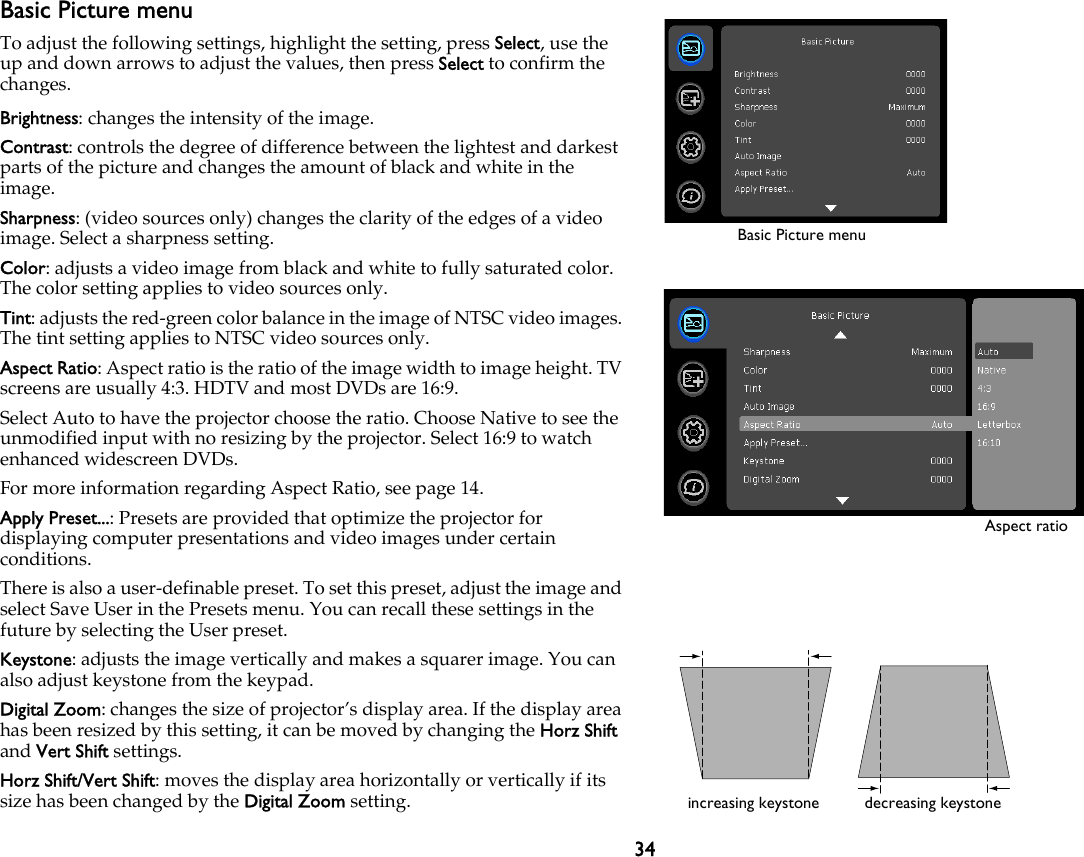 34Basic Picture menuTo adjust the following settings, highlight the setting, press Select, use the up and down arrows to adjust the values, then press Select to confirm the changes.Brightness: changes the intensity of the image.Contrast: controls the degree of difference between the lightest and darkest parts of the picture and changes the amount of black and white in the image.Sharpness: (video sources only) changes the clarity of the edges of a video image. Select a sharpness setting.Color: adjusts a video image from black and white to fully saturated color. The color setting applies to video sources only.Tint: adjusts the red-green color balance in the image of NTSC video images. The tint setting applies to NTSC video sources only.Aspect Ratio: Aspect ratio is the ratio of the image width to image height. TV screens are usually 4:3. HDTV and most DVDs are 16:9.Select Auto to have the projector choose the ratio. Choose Native to see the unmodified input with no resizing by the projector. Select 16:9 to watch enhanced widescreen DVDs.For more information regarding Aspect Ratio, see page 14.Apply Preset...: Presets are provided that optimize the projector for displaying computer presentations and video images under certain conditions.There is also a user-definable preset. To set this preset, adjust the image and select Save User in the Presets menu. You can recall these settings in the future by selecting the User preset.Keystone: adjusts the image vertically and makes a squarer image. You can also adjust keystone from the keypad.Digital Zoom: changes the size of projector’s display area. If the display area has been resized by this setting, it can be moved by changing the Horz Shift and Vert Shift settings.Horz Shift/Vert Shift: moves the display area horizontally or vertically if its size has been changed by the Digital Zoom setting.Basic Picture menuAspect ratioincreasing keystone decreasing keystone