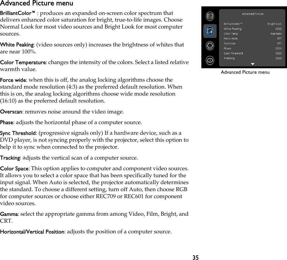 35Advanced Picture menuBrilliantColor™: produces an expanded on-screen color spectrum that delivers enhanced color saturation for bright, true-to-life images. Choose Normal Look for most video sources and Bright Look for most computer sources.White Peaking: (video sources only) increases the brightness of whites that are near 100%.Color Temperature: changes the intensity of the colors. Select a listed relative warmth value.Force wide: when this is off, the analog locking algorithms choose the standard mode resolution (4:3) as the preferred default resolution. When this is on, the analog locking algorithms choose wide mode resolution (16:10) as the preferred default resolution.Overscan: removes noise around the video image.Phase: adjusts the horizontal phase of a computer source.Sync Threshold: (progressive signals only) If a hardware device, such as a DVD player, is not syncing properly with the projector, select this option to help it to sync when connected to the projector.Tracking: adjusts the vertical scan of a computer source.Color Space: This option applies to computer and component video sources. It allows you to select a color space that has been specifically tuned for the input signal. When Auto is selected, the projector automatically determines the standard. To choose a different setting, turn off Auto, then choose RGB for computer sources or choose either REC709 or REC601 for component video sources.Gamma: select the appropriate gamma from among Video, Film, Bright, and CRT.Horizontal/Vertical Position: adjusts the position of a computer source.Advanced Picture menu