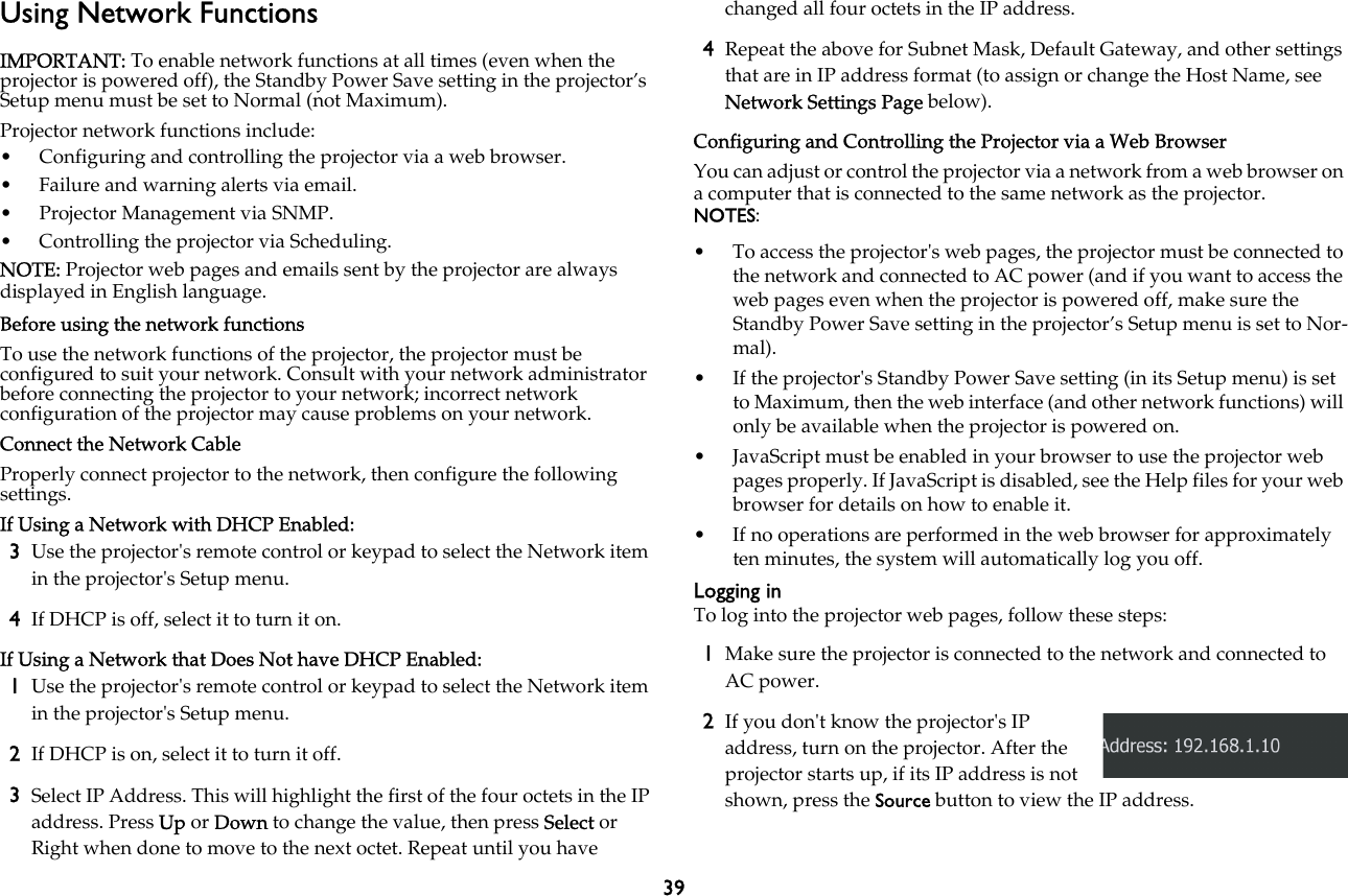 39Using Network FunctionsIMPORTANT: To enable network functions at all times (even when the projector is powered off), the Standby Power Save setting in the projector’s Setup menu must be set to Normal (not Maximum).Projector network functions include:• Configuring and controlling the projector via a web browser.• Failure and warning alerts via email.• Projector Management via SNMP.• Controlling the projector via Scheduling.NOTE: Projector web pages and emails sent by the projector are always displayed in English language.Before using the network functionsTo use the network functions of the projector, the projector must be configured to suit your network. Consult with your network administrator before connecting the projector to your network; incorrect network configuration of the projector may cause problems on your network.Connect the Network CableProperly connect projector to the network, then configure the following settings.If Using a Network with DHCP Enabled:3Use the projector&apos;s remote control or keypad to select the Network item in the projector&apos;s Setup menu.4If DHCP is off, select it to turn it on.If Using a Network that Does Not have DHCP Enabled:1Use the projector&apos;s remote control or keypad to select the Network item in the projector&apos;s Setup menu.2If DHCP is on, select it to turn it off.3Select IP Address. This will highlight the first of the four octets in the IP address. Press Up or Down to change the value, then press Select or Right when done to move to the next octet. Repeat until you have changed all four octets in the IP address.4Repeat the above for Subnet Mask, Default Gateway, and other settings that are in IP address format (to assign or change the Host Name, see Network Settings Page below).Configuring and Controlling the Projector via a Web BrowserYou can adjust or control the projector via a network from a web browser on a computer that is connected to the same network as the projector.NOTES: • To access the projector&apos;s web pages, the projector must be connected to the network and connected to AC power (and if you want to access the web pages even when the projector is powered off, make sure the Standby Power Save setting in the projector’s Setup menu is set to Nor-mal).• If the projector&apos;s Standby Power Save setting (in its Setup menu) is set to Maximum, then the web interface (and other network functions) will only be available when the projector is powered on.• JavaScript must be enabled in your browser to use the projector web pages properly. If JavaScript is disabled, see the Help files for your web browser for details on how to enable it.• If no operations are performed in the web browser for approximately ten minutes, the system will automatically log you off.Logging inTo log into the projector web pages, follow these steps:1Make sure the projector is connected to the network and connected to AC power.2If you don&apos;t know the projector&apos;s IP address, turn on the projector. After the projector starts up, if its IP address is not shown, press the Source button to view the IP address.