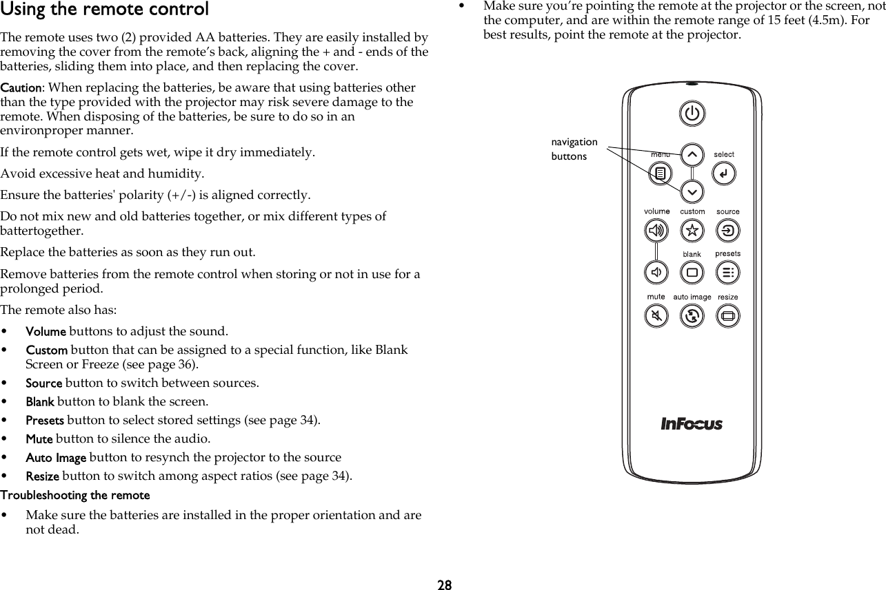 28Using the remote controlThe remote uses two (2) provided AA batteries. They are easily installed by removing the cover from the remote’s back, aligning the + and - ends of the batteries, sliding them into place, and then replacing the cover.Caution: When replacing the batteries, be aware that using batteries other than the type provided with the projector may risk severe damage to the remote. When disposing of the batteries, be sure to do so in an environproper manner.If the remote control gets wet, wipe it dry immediately.Avoid excessive heat and humidity.Ensure the batteries&apos; polarity (+/-) is aligned correctly.Do not mix new and old batteries together, or mix different types of battertogether.Replace the batteries as soon as they run out.Remove batteries from the remote control when storing or not in use for a prolonged period.The remote also has:•Volume buttons to adjust the sound.•Custom button that can be assigned to a special function, like Blank Screen or Freeze (see page 36).•Source button to switch between sources.•Blank button to blank the screen.•Presets button to select stored settings (see page 34).•Mute button to silence the audio.•Auto Image button to resynch the projector to the source•Resize button to switch among aspect ratios (see page 34).Troubleshooting the remote• Make sure the batteries are installed in the proper orientation and are not dead.• Make sure you’re pointing the remote at the projector or the screen, not the computer, and are within the remote range of 15 feet (4.5m). For best results, point the remote at the projector.navigation buttons