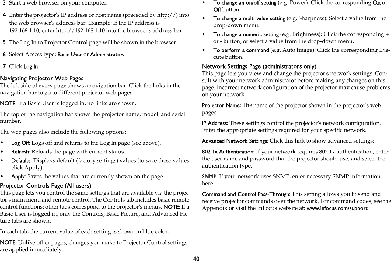 403Start a web browser on your computer.4Enter the projector&apos;s IP address or host name (preceded by http://) into the web browser&apos;s address bar. Example: If the IP address is 192.168.1.10, enter http://192.168.1.10 into the browser&apos;s address bar.5The Log In to Projector Control page will be shown in the browser.6Select Access type: Basic User or Administrator.7Click Log In.Navigating Projector Web PagesThe left side of every page shows a navigation bar. Click the links in the navigation bar to go to different projector web pages. NOTE: If a Basic User is logged in, no links are shown.The top of the navigation bar shows the projector name, model, and serial number. The web pages also include the following options:•Log Off: Logs off and returns to the Log In page (see above).•Refresh: Reloads the page with current status.•Defaults: Displays default (factory settings) values (to save these values click Apply).•Apply: Saves the values that are currently shown on the page.Projector Controls Page (All users)This page lets you control the same settings that are available via the projec-tor&apos;s main menu and remote control. The Controls tab includes basic remote control functions; other tabs correspond to the projector&apos;s menus. NOTE: If a Basic User is logged in, only the Controls, Basic Picture, and Advanced Pic-ture tabs are shown.In each tab, the current value of each setting is shown in blue color. NOTE: Unlike other pages, changes you make to Projector Control settings are applied immediately. •To change an on/off setting (e.g. Power): Click the corresponding On or Off button.•To change a multi-value setting (e.g. Sharpness): Select a value from the drop-down menu.•To change a numeric setting (e.g. Brightness): Click the corresponding + or - button, or select a value from the drop-down menu.•To perform a command (e.g. Auto Image): Click the corresponding Exe-cute button.Network Settings Page (administrators only)This page lets you view and change the projector&apos;s network settings. Con-sult with your network administrator before making any changes on this page; incorrect network configuration of the projector may cause problems on your network.Projector Name: The name of the projector shown in the projector&apos;s web pages.IP Address: These settings control the projector&apos;s network configuration. Enter the appropriate settings required for your specific network.Advanced Network Settings: Click this link to show advanced settings:802.1x Authentication: If your network requires 802.1x authentication, enter the user name and password that the projector should use, and select the authentication type.SNMP: If your network uses SNMP, enter necessary SNMP information here.Command and Control Pass-Through: This setting allows you to send and receive projector commands over the network. For command codes, see the Appendix or visit the InFocus website at: www.infocus.com/support.
