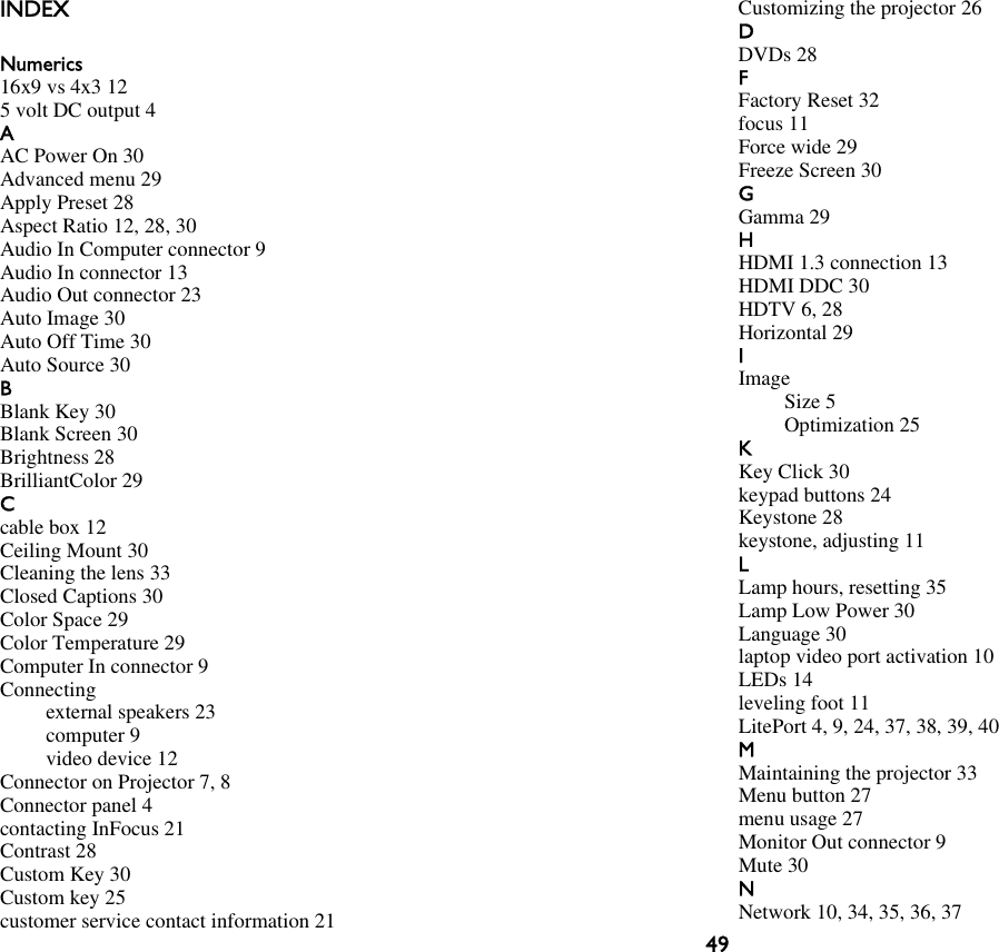 49INDEXNumerics16x9 vs 4x3 125 volt DC output 4AAC Power On 30Advanced menu 29Apply Preset 28Aspect Ratio 12, 28, 30Audio In Computer connector 9Audio In connector 13Audio Out connector 23Auto Image 30Auto Off Time 30Auto Source 30BBlank Key 30Blank Screen 30Brightness 28BrilliantColor 29Ccable box 12Ceiling Mount 30Cleaning the lens 33Closed Captions 30Color Space 29Color Temperature 29Computer In connector 9Connectingexternal speakers 23computer 9video device 12Connector on Projector 7, 8Connector panel 4contacting InFocus 21Contrast 28Custom Key 30Custom key 25customer service contact information 21Customizing the projector 26DDVDs 28FFactory Reset 32focus 11Force wide 29Freeze Screen 30GGamma 29HHDMI 1.3 connection 13HDMI DDC 30HDTV 6, 28Horizontal 29IImageSize 5Optimization 25KKey Click 30keypad buttons 24Keystone 28keystone, adjusting 11LLamp hours, resetting 35Lamp Low Power 30Language 30laptop video port activation 10LEDs 14leveling foot 11LitePort 4, 9, 24, 37, 38, 39, 40MMaintaining the projector 33Menu button 27menu usage 27Monitor Out connector 9Mute 30NNetwork 10, 34, 35, 36, 37