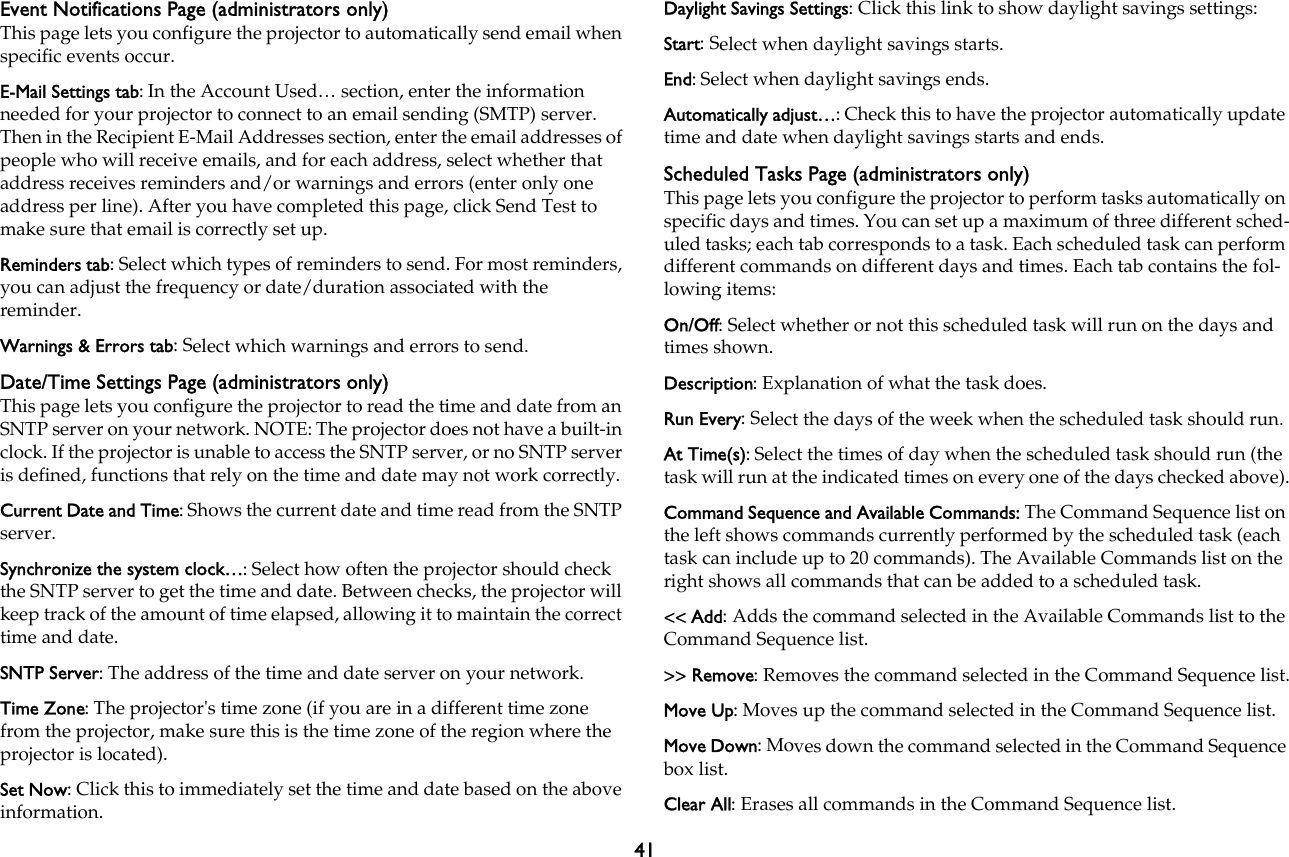 41Event Notifications Page (administrators only)This page lets you configure the projector to automatically send email when specific events occur. E-Mail Settings tab: In the Account Used… section, enter the information needed for your projector to connect to an email sending (SMTP) server. Then in the Recipient E-Mail Addresses section, enter the email addresses of people who will receive emails, and for each address, select whether that address receives reminders and/or warnings and errors (enter only one address per line). After you have completed this page, click Send Test to make sure that email is correctly set up.Reminders tab: Select which types of reminders to send. For most reminders, you can adjust the frequency or date/duration associated with the reminder.Warnings &amp; Errors tab: Select which warnings and errors to send.Date/Time Settings Page (administrators only)This page lets you configure the projector to read the time and date from an SNTP server on your network. NOTE: The projector does not have a built-in clock. If the projector is unable to access the SNTP server, or no SNTP server is defined, functions that rely on the time and date may not work correctly.Current Date and Time: Shows the current date and time read from the SNTP server.Synchronize the system clock…: Select how often the projector should check the SNTP server to get the time and date. Between checks, the projector will keep track of the amount of time elapsed, allowing it to maintain the correct time and date.SNTP Server: The address of the time and date server on your network.Time Zone: The projector&apos;s time zone (if you are in a different time zone from the projector, make sure this is the time zone of the region where the projector is located).Set Now: Click this to immediately set the time and date based on the above information.Daylight Savings Settings: Click this link to show daylight savings settings:Start: Select when daylight savings starts.End: Select when daylight savings ends.Automatically adjust…: Check this to have the projector automatically update time and date when daylight savings starts and ends.Scheduled Tasks Page (administrators only)This page lets you configure the projector to perform tasks automatically on specific days and times. You can set up a maximum of three different sched-uled tasks; each tab corresponds to a task. Each scheduled task can perform different commands on different days and times. Each tab contains the fol-lowing items:On/Off: Select whether or not this scheduled task will run on the days and times shown.Description: Explanation of what the task does.Run Every: Select the days of the week when the scheduled task should run.At Time(s): Select the times of day when the scheduled task should run (the task will run at the indicated times on every one of the days checked above).Command Sequence and Available Commands: The Command Sequence list on the left shows commands currently performed by the scheduled task (each task can include up to 20 commands). The Available Commands list on the right shows all commands that can be added to a scheduled task.&lt;&lt; Add: Adds the command selected in the Available Commands list to the Command Sequence list.&gt;&gt; Remove: Removes the command selected in the Command Sequence list.Move Up: Moves up the command selected in the Command Sequence list.Move Down: Moves down the command selected in the Command Sequence box list.Clear All: Erases all commands in the Command Sequence list.