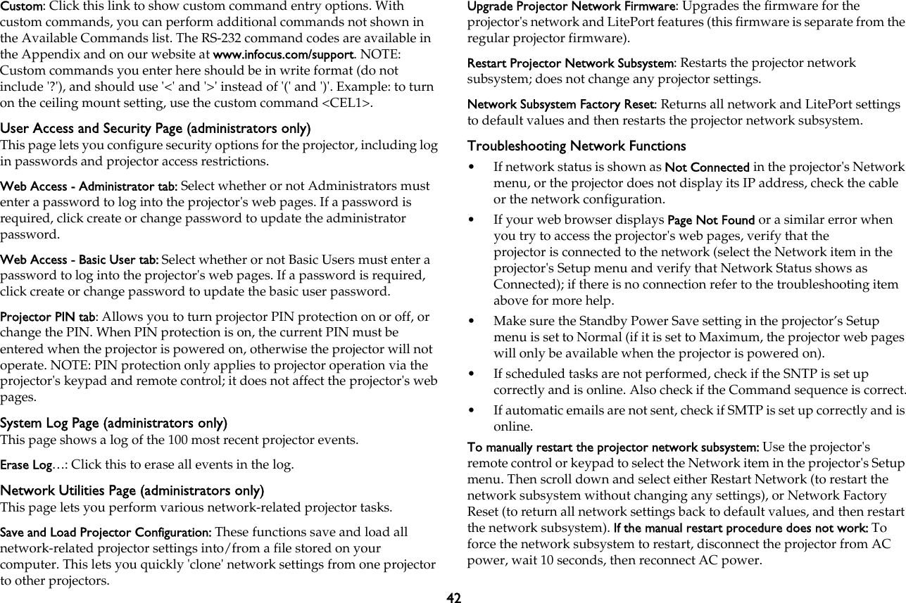 42Custom: Click this link to show custom command entry options. With custom commands, you can perform additional commands not shown in the Available Commands list. The RS-232 command codes are available in the Appendix and on our website at www.infocus.com/support. NOTE: Custom commands you enter here should be in write format (do not include &apos;?&apos;), and should use &apos;&lt;&apos; and &apos;&gt;&apos; instead of &apos;(&apos; and &apos;)&apos;. Example: to turn on the ceiling mount setting, use the custom command &lt;CEL1&gt;.User Access and Security Page (administrators only)This page lets you configure security options for the projector, including log in passwords and projector access restrictions.Web Access - Administrator tab: Select whether or not Administrators must enter a password to log into the projector&apos;s web pages. If a password is required, click create or change password to update the administrator password.Web Access - Basic User tab: Select whether or not Basic Users must enter a password to log into the projector&apos;s web pages. If a password is required, click create or change password to update the basic user password.Projector PIN tab: Allows you to turn projector PIN protection on or off, or change the PIN. When PIN protection is on, the current PIN must be entered when the projector is powered on, otherwise the projector will not operate. NOTE: PIN protection only applies to projector operation via the projector&apos;s keypad and remote control; it does not affect the projector&apos;s web pages.System Log Page (administrators only)This page shows a log of the 100 most recent projector events. Erase Log…: Click this to erase all events in the log.Network Utilities Page (administrators only)This page lets you perform various network-related projector tasks. Save and Load Projector Configuration: These functions save and load all network-related projector settings into/from a file stored on your computer. This lets you quickly &apos;clone&apos; network settings from one projector to other projectors.Upgrade Projector Network Firmware: Upgrades the firmware for the projector&apos;s network and LitePort features (this firmware is separate from the regular projector firmware).Restart Projector Network Subsystem: Restarts the projector network subsystem; does not change any projector settings.Network Subsystem Factory Reset: Returns all network and LitePort settings to default values and then restarts the projector network subsystem.Troubleshooting Network Functions• If network status is shown as Not Connected in the projector&apos;s Network menu, or the projector does not display its IP address, check the cable or the network configuration.• If your web browser displays Page Not Found or a similar error when you try to access the projector&apos;s web pages, verify that the  projector is connected to the network (select the Network item in the projector&apos;s Setup menu and verify that Network Status shows as  Connected); if there is no connection refer to the troubleshooting item above for more help. • Make sure the Standby Power Save setting in the projector’s Setup menu is set to Normal (if it is set to Maximum, the projector web pages will only be available when the projector is powered on).• If scheduled tasks are not performed, check if the SNTP is set up  correctly and is online. Also check if the Command sequence is correct.• If automatic emails are not sent, check if SMTP is set up correctly and is online.To manually restart the projector network subsystem: Use the projector&apos;s remote control or keypad to select the Network item in the projector&apos;s Setup menu. Then scroll down and select either Restart Network (to restart the network subsystem without changing any settings), or Network Factory Reset (to return all network settings back to default values, and then restart the network subsystem). If the manual restart procedure does not work: To force the network subsystem to restart, disconnect the projector from AC power, wait 10 seconds, then reconnect AC power.