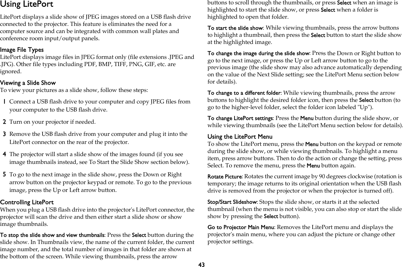 43Using LitePortLitePort displays a slide show of JPEG images stored on a USB flash drive connected to the projector. This feature is eliminates the need for a computer source and can be integrated with common wall plates and conference room input/output panels.Image File TypesLitePort displays image files in JPEG format only (file extensions .JPEG and .JPG). Other file types including PDF, BMP, TIFF, PNG, GIF, etc. are ignored.Viewing a Slide ShowTo view your pictures as a slide show, follow these steps:1Connect a USB flash drive to your computer and copy JPEG files from your computer to the USB flash drive.2Turn on your projector if needed. 3Remove the USB flash drive from your computer and plug it into the LitePort connector on the rear of the projector.4The projector will start a slide show of the images found (if you see image thumbnails instead, see To Start the Slide Show section below).5To go to the next image in the slide show, press the Down or Right arrow button on the projector keypad or remote. To go to the previous image, press the Up or Left arrow button.Controlling LitePortWhen you plug a USB flash drive into the projector&apos;s LitePort connector, the projector will scan the drive and then either start a slide show or show image thumbnails.To stop the slide show and view thumbnails: Press the Select button during the slide show. In Thumbnails view, the name of the current folder, the current image number, and the total number of images in that folder are shown at the bottom of the screen. While viewing thumbnails, press the arrow buttons to scroll through the thumbnails, or press Select when an image is highlighted to start the slide show, or press Select when a folder is highlighted to open that folder.To start the slide show: While viewing thumbnails, press the arrow buttons to highlight a thumbnail, then press the Select button to start the slide show at the highlighted image.To change the image during the slide show: Press the Down or Right button to go to the next image, or press the Up or Left arrow button to go to the previous image (the slide show may also advance automatically depending on the value of the Next Slide setting; see the LitePort Menu section below for details).To change to a different folder: While viewing thumbnails, press the arrow  buttons to highlight the desired folder icon, then press the Select button (to go to the higher-level folder, select the folder icon labeled &quot;Up&quot;).To change LitePort settings: Press the Menu button during the slide show, or while viewing thumbnails (see the LitePort Menu section below for details).Using the LitePort MenuTo show the LitePort menu, press the Menu button on the keypad or remote during the slide show, or while viewing thumbnails. To highlight a menu item, press arrow buttons. Then to do the action or change the setting, press Select. To remove the menu, press the Menu button again.Rotate Picture: Rotates the current image by 90 degrees clockwise (rotation is temporary; the image returns to its original orientation when the USB flash drive is removed from the projector or when the projector is turned off).Stop/Start Slideshow: Stops the slide show, or starts it at the selected thumbnail (when the menu is not visible, you can also stop or start the slide show by pressing the Select button).Go to Projector Main Menu: Removes the LitePort menu and displays the projector&apos;s main menu, where you can adjust the picture or change other projector settings.