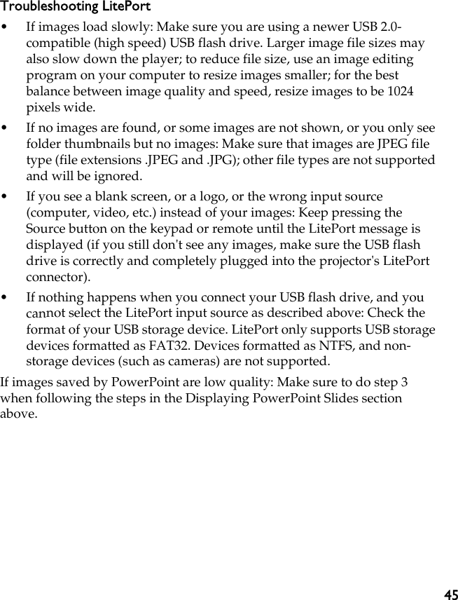 45Troubleshooting LitePort• If images load slowly: Make sure you are using a newer USB 2.0- compatible (high speed) USB flash drive. Larger image file sizes may also slow down the player; to reduce file size, use an image editing program on your computer to resize images smaller; for the best balance between image quality and speed, resize images to be 1024 pixels wide.• If no images are found, or some images are not shown, or you only see folder thumbnails but no images: Make sure that images are JPEG file type (file extensions .JPEG and .JPG); other file types are not supported and will be ignored.• If you see a blank screen, or a logo, or the wrong input source (computer, video, etc.) instead of your images: Keep pressing the Source button on the keypad or remote until the LitePort message is displayed (if you still don&apos;t see any images, make sure the USB flash drive is correctly and completely plugged into the projector&apos;s LitePort connector).• If nothing happens when you connect your USB flash drive, and you cannot select the LitePort input source as described above: Check the format of your USB storage device. LitePort only supports USB storage devices formatted as FAT32. Devices formatted as NTFS, and non-storage devices (such as cameras) are not supported.If images saved by PowerPoint are low quality: Make sure to do step 3 when following the steps in the Displaying PowerPoint Slides section above.