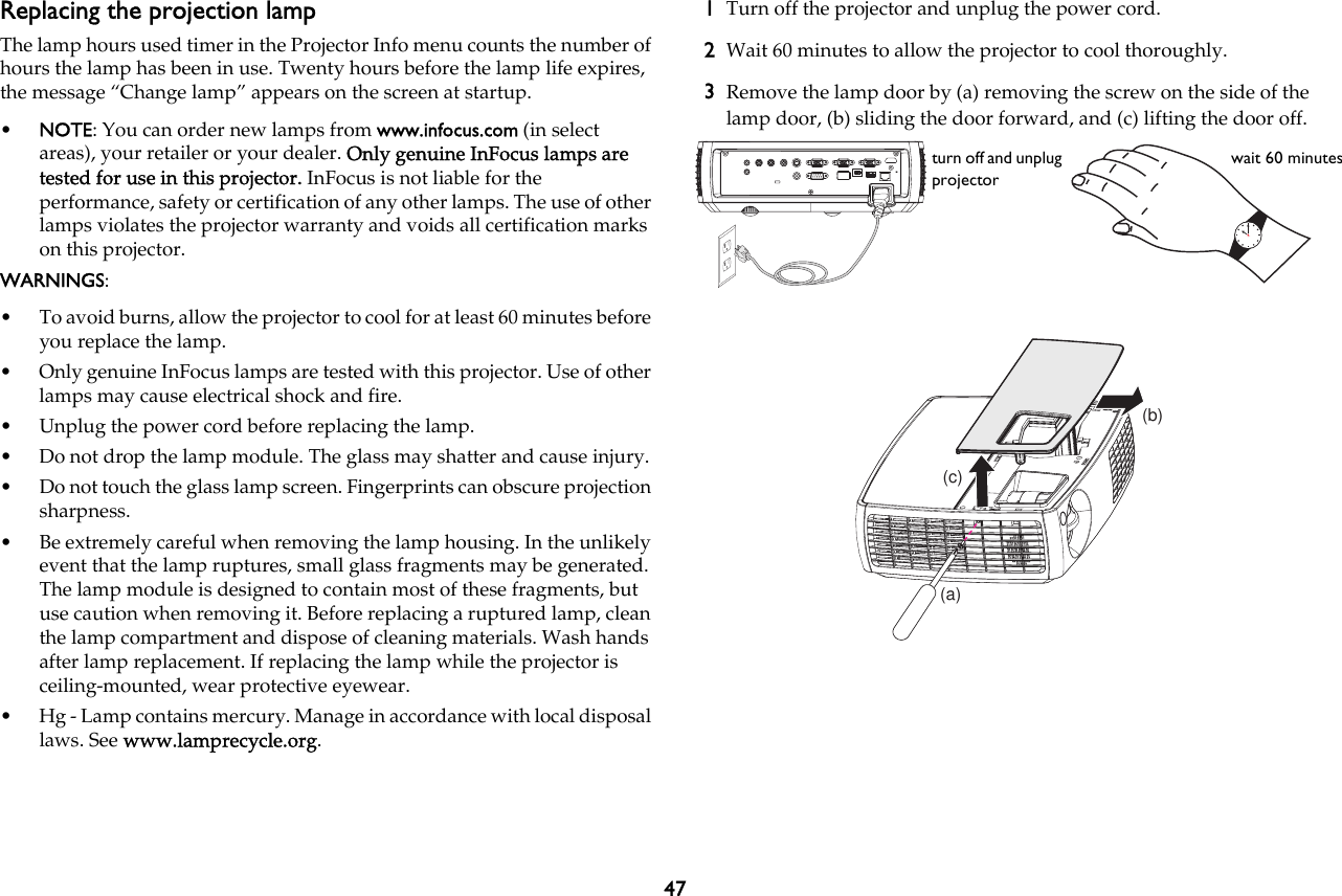 47Replacing the projection lampThe lamp hours used timer in the Projector Info menu counts the number of hours the lamp has been in use. Twenty hours before the lamp life expires, the message “Change lamp” appears on the screen at startup.•NOTE: You can order new lamps from www.infocus.com (in select areas), your retailer or your dealer. Only genuine InFocus lamps are tested for use in this projector. InFocus is not liable for the performance, safety or certification of any other lamps. The use of other lamps violates the projector warranty and voids all certification marks on this projector.WARNINGS:• To avoid burns, allow the projector to cool for at least 60 minutes before you replace the lamp.• Only genuine InFocus lamps are tested with this projector. Use of other lamps may cause electrical shock and fire.• Unplug the power cord before replacing the lamp.• Do not drop the lamp module. The glass may shatter and cause injury.• Do not touch the glass lamp screen. Fingerprints can obscure projection sharpness.• Be extremely careful when removing the lamp housing. In the unlikely event that the lamp ruptures, small glass fragments may be generated. The lamp module is designed to contain most of these fragments, but use caution when removing it. Before replacing a ruptured lamp, clean the lamp compartment and dispose of cleaning materials. Wash hands after lamp replacement. If replacing the lamp while the projector is ceiling-mounted, wear protective eyewear.• Hg - Lamp contains mercury. Manage in accordance with local disposal laws. See www.lamprecycle.org.1Turn off the projector and unplug the power cord.2Wait 60 minutes to allow the projector to cool thoroughly.3Remove the lamp door by (a) removing the screw on the side of the lamp door, (b) sliding the door forward, and (c) lifting the door off.turn off and unplug projectorwait 60 minutes(a)(b)(c)