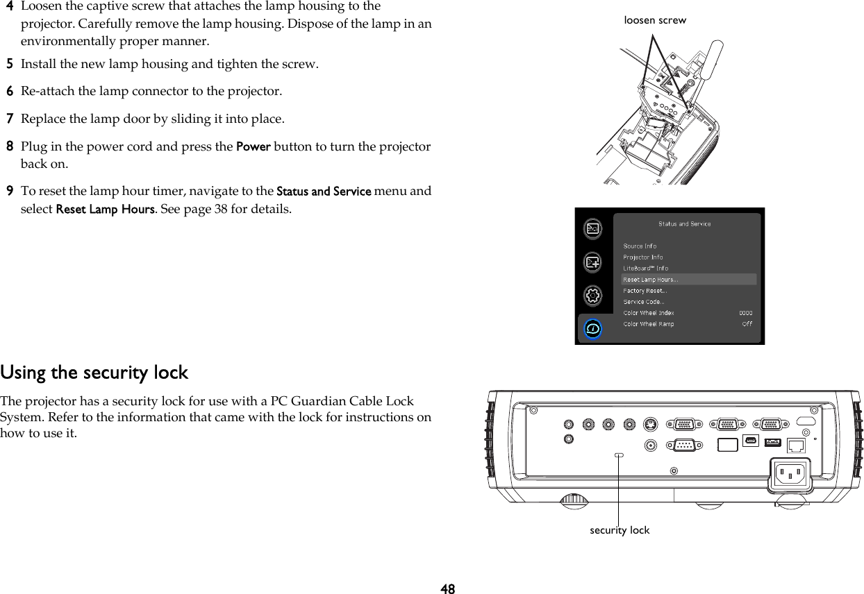 484Loosen the captive screw that attaches the lamp housing to the projector. Carefully remove the lamp housing. Dispose of the lamp in an environmentally proper manner.5Install the new lamp housing and tighten the screw.6Re-attach the lamp connector to the projector.7Replace the lamp door by sliding it into place.8Plug in the power cord and press the Power button to turn the projector back on.9To reset the lamp hour timer, navigate to the Status and Service menu and select Reset Lamp Hours. See page 38 for details.Using the security lockThe projector has a security lock for use with a PC Guardian Cable Lock System. Refer to the information that came with the lock for instructions on how to use it.loosen screwsecurity lock