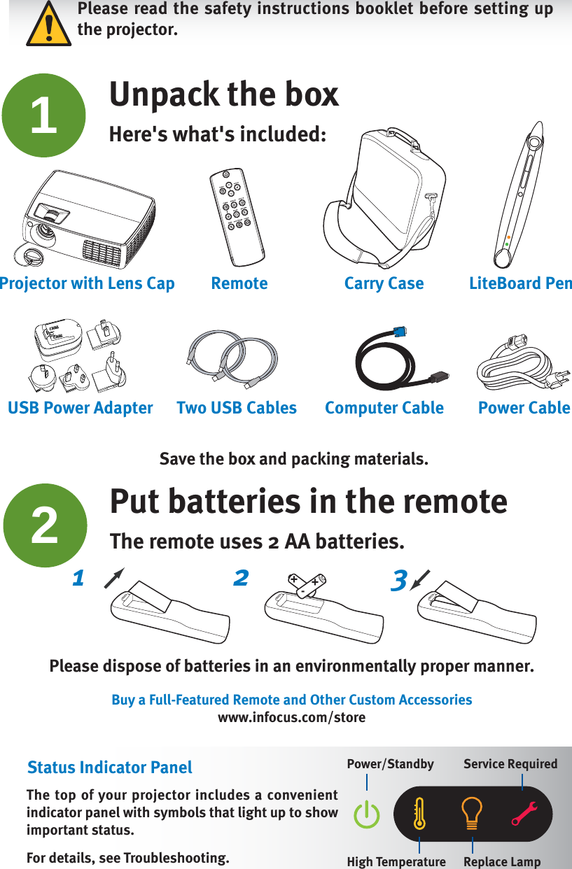 Please read the safety instructions booklet before setting up the projector.12Unpack the boxHere&apos;s what&apos;s included: Put batteries in the remoteThe remote uses 2 AA batteries.Please dispose of batteries in an environmentally proper manner.Buy a Full-Featured Remote and Other Custom Accessorieswww.infocus.com/storeThe top of your projector includes a convenient indicator panel with symbols that light up to show important status.For details, see Troubleshooting.Status Indicator Panel Power/Standby Service RequiredHigh Temperature Replace Lamp2 31 +-+Save the box and packing materials.Carry Case LiteBoard PenRemoteProjector with Lens CapPUSHTwo USB Cables Computer Cable Power CableUSB Power Adapter