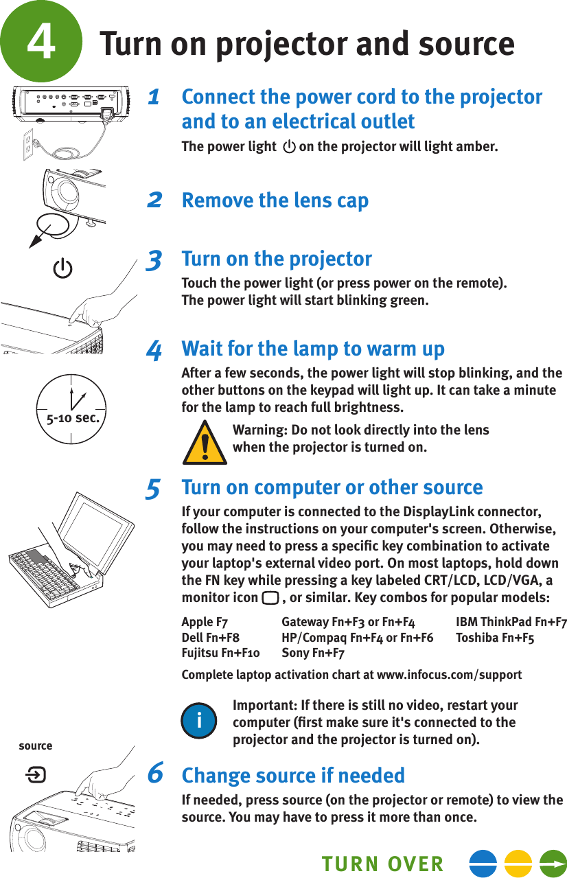 4Turn on projector and source1   Connect the power cord to the projector and to an electrical outletThe power light    on the projector will light amber.2   Remove the lens cap3   Turn on the projectorTouch the power light (or press power on the remote).The power light will start blinking green.4   Wait for the lamp to warm upAfter a few seconds, the power light will stop blinking, and the other buttons on the keypad will light up. It can take a minute for the lamp to reach full brightness.Warning: Do not look directly into the lenswhen the projector is turned on.5  Turn on computer or other sourceIf your computer is connected to the DisplayLink connector, follow the instructions on your computer&apos;s screen. Otherwise, you may need to press a speciﬁc key combination to activate your laptop&apos;s external video port. On most laptops, hold down the FN key while pressing a key labeled CRT/LCD, LCD/VGA, a monitor icon   , or similar. Key combos for popular models:Apple F7  Gateway Fn+F3 or Fn+F4  IBM ThinkPad Fn+F7Dell Fn+F8  HP/Compaq Fn+F4 or Fn+F6  Toshiba Fn+F5Fujitsu Fn+F10  Sony Fn+F7Complete laptop activation chart at www.infocus.com/supportImportant: If there is still no video, restart your computer (ﬁrst make sure it&apos;s connected to the projector and the projector is turned on).ii6   Change source if neededIf needed, press source (on the projector or remote) to view the source. You may have to press it more than once.TURN OVER5-10 sec.source