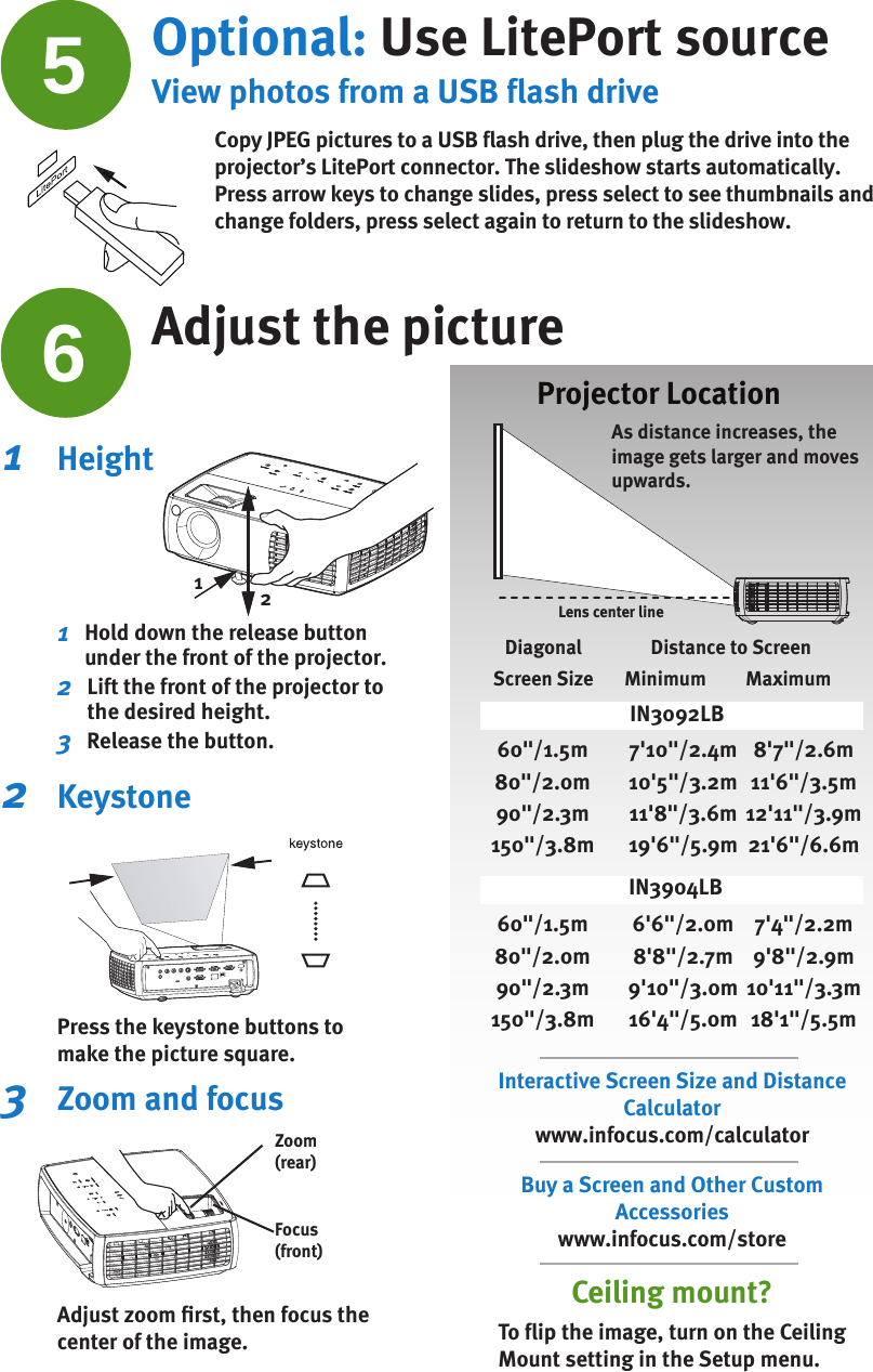 1   Height1    Hold down the release button under the front of the projector.2    Lift the front of the projector to the desired height.3    Release the button.2   KeystonePress the keystone buttons to make the picture square.3   Zoom and focusAdjust zoom ﬁ rst, then focus the center of the image.Projector LocationZoom (rear)Focus (front)As distance increases, the image gets larger and moves upwards.612Ceiling mount?To ﬂ ip the image, turn on the Ceiling Mount setting in the Setup menu.Interactive Screen Size and Distance Calculatorwww.infocus.com/calculatorBuy a Screen and Other Custom Accessorieswww.infocus.com/storeLens center lineDiagonalScreen SizeDistance to ScreenMinimum  Maximum7&apos;10&quot;/2.4m10&apos;5&quot;/3.2m11&apos;8&quot;/3.6m19&apos;6&quot;/5.9m60&quot;/1.5m80&quot;/2.0m90&quot;/2.3m150&quot;/3.8m8&apos;7&quot;/2.6m11&apos;6&quot;/3.5m12&apos;11&quot;/3.9m21&apos;6&quot;/6.6m6&apos;6&quot;/2.0m8&apos;8&quot;/2.7m9&apos;10&quot;/3.0m16&apos;4&quot;/5.0m60&quot;/1.5m80&quot;/2.0m90&quot;/2.3m150&quot;/3.8m7&apos;4&quot;/2.2m9&apos;8&quot;/2.9m10&apos;11&quot;/3.3m18&apos;1&quot;/5.5mIN3092LBIN3904LB5Optional: Use LitePort sourceView photos from a USB flash driveCopy JPEG pictures to a USB flash drive, then plug the drive into the projector’s LitePort connector. The slideshow starts automatically. Press arrow keys to change slides, press select to see thumbnails and change folders, press select again to return to the slideshow.Adjust the picture