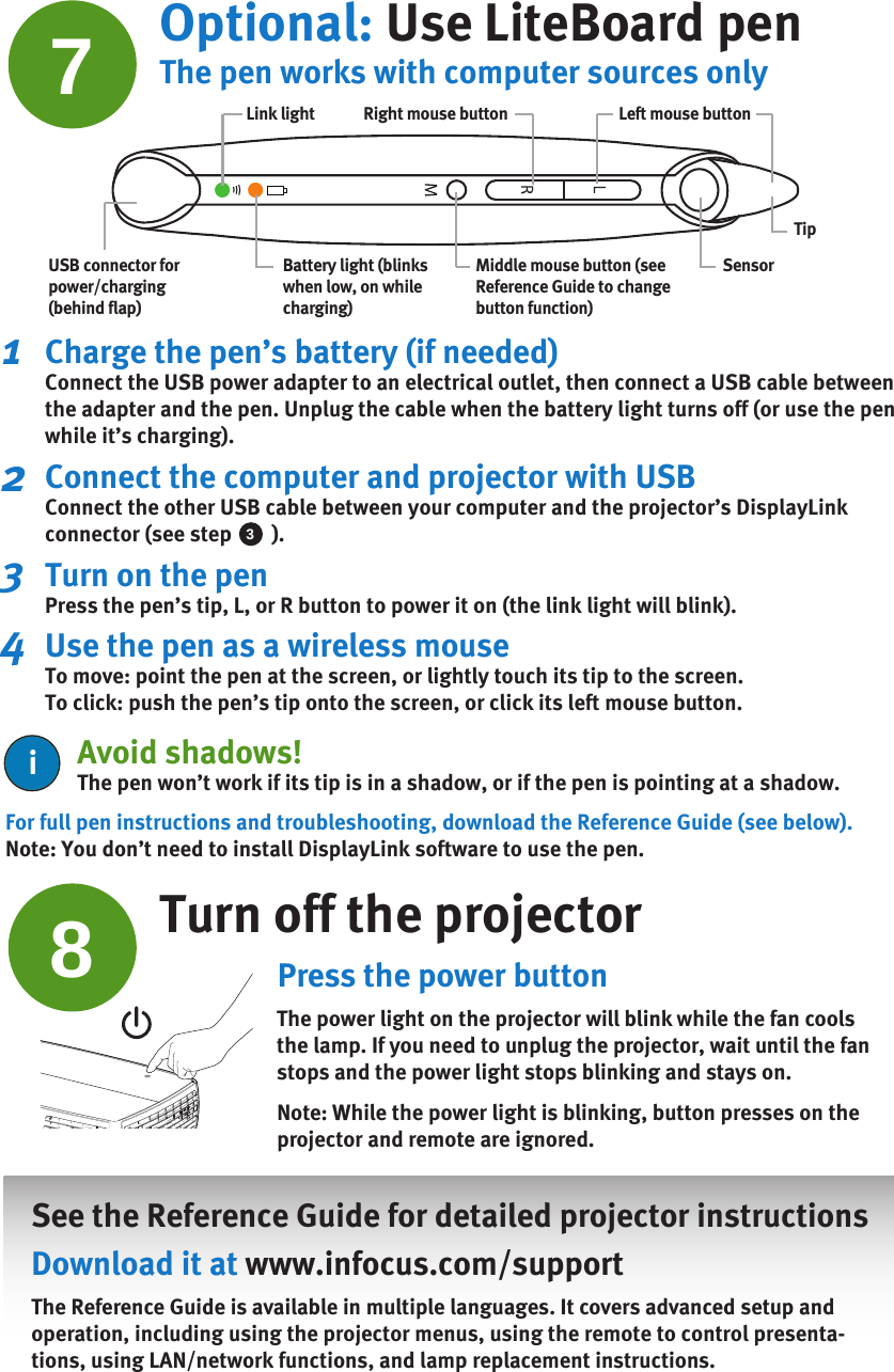 For full pen instructions and troubleshooting, download the Reference Guide (see below).Note: You don’t need to install DisplayLink software to use the pen.Turn off the projectorPress the power buttonThe power light on the projector will blink while the fan cools the lamp. If you need to unplug the projector, wait until the fan stops and the power light stops blinking and stays on.Note: While the power light is blinking, button presses on the projector and remote are ignored.    See the Reference Guide for detailed projector instructions Download it at www.infocus.com/supportThe Reference Guide is available in multiple languages. It covers advanced setup and operation, including using the projector menus, using the remote to control presenta-tions, using LAN/network functions, and lamp replacement instructions. 8Optional: Use LiteBoard pen7Middle mouse button (see Reference Guide to change button function)Battery light (blinks when low, on while charging)Link lightUSB connector for power/charging (behind flap)Left mouse buttonRight mouse buttonSensorTip3Charge the pen’s battery (if needed)Connect the USB power adapter to an electrical outlet, then connect a USB cable between the adapter and the pen. Unplug the cable when the battery light turns off (or use the pen while it’s charging).Connect the computer and projector with USB Connect the other USB cable between your computer and the projector’s DisplayLink connector (see step        ).Turn on the penPress the pen’s tip, L, or R button to power it on (the link light will blink).Use the pen as a wireless mouseTo move: point the pen at the screen, or lightly touch its tip to the screen.To click: push the pen’s tip onto the screen, or click its left mouse button. 123The pen works with computer sources only4Avoid shadows!The pen won’t work if its tip is in a shadow, or if the pen is pointing at a shadow.ii