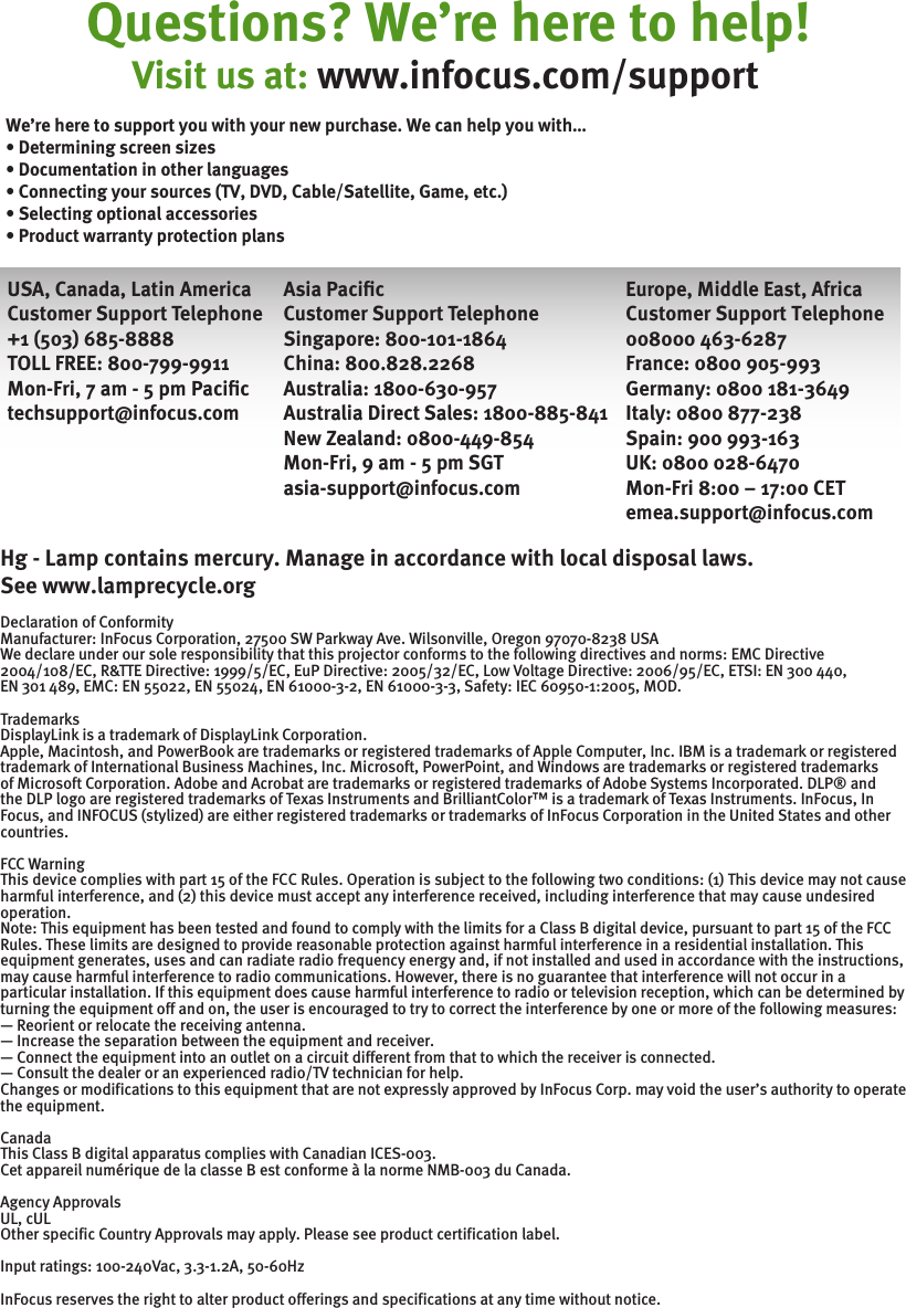 Questions? We’re here to help!Europe, Middle East, AfricaCustomer Support Telephone008000 463-6287 France: 0800 905-993Germany: 0800 181-3649Italy: 0800 877-238Spain: 900 993-163UK: 0800 028-6470Mon-Fri 8:00 – 17:00 CETemea.support@infocus.com Visit us at: www.infocus.com/supportHg - Lamp contains mercury. Manage in accordance with local disposal laws. See www.lamprecycle.org Declaration of Conformity Manufacturer: InFocus Corporation, 27500 SW Parkway Ave. Wilsonville, Oregon 97070-8238 USA We declare under our sole responsibility that this projector conforms to the following directives and norms: EMC Directive 2004/108/EC, R&amp;TTE Directive: 1999/5/EC, EuP Directive: 2005/32/EC, Low Voltage Directive: 2006/95/EC, ETSI: EN 300 440,EN 301 489, EMC: EN 55022, EN 55024, EN 61000-3-2, EN 61000-3-3, Safety: IEC 60950-1:2005, MOD. Trademarks DisplayLink is a trademark of DisplayLink Corporation. Apple, Macintosh, and PowerBook are trademarks or registered trademarks of Apple Computer, Inc. IBM is a trademark or registered trademark of International Business Machines, Inc. Microsoft, PowerPoint, and Windows are trademarks or registered trademarks of Microsoft Corporation. Adobe and Acrobat are trademarks or registered trademarks of Adobe Systems Incorporated. DLP® and the DLP logo are registered trademarks of Texas Instruments and BrilliantColor™ is a trademark of Texas Instruments. InFocus, In Focus, and INFOCUS (stylized) are either registered trademarks or trademarks of InFocus Corporation in the United States and other countries. FCC Warning This device complies with part 15 of the FCC Rules. Operation is subject to the following two conditions: (1) This device may not cause harmful interference, and (2) this device must accept any interference received, including interference that may cause undesired operation.Note: This equipment has been tested and found to comply with the limits for a Class B digital device, pursuant to part 15 of the FCC Rules. These limits are designed to provide reasonable protection against harmful interference in a residential installation. This equipment generates, uses and can radiate radio frequency energy and, if not installed and used in accordance with the instructions, may cause harmful interference to radio communications. However, there is no guarantee that interference will not occur in a particular installation. If this equipment does cause harmful interference to radio or television reception, which can be determined by turning the equipment off and on, the user is encouraged to try to correct the interference by one or more of the following measures: — Reorient or relocate the receiving antenna. — Increase the separation between the equipment and receiver. — Connect the equipment into an outlet on a circuit different from that to which the receiver is connected. — Consult the dealer or an experienced radio/TV technician for help. Changes or modifications to this equipment that are not expressly approved by InFocus Corp. may void the user’s authority to operate the equipment. Canada This Class B digital apparatus complies with Canadian ICES-003. Cet appareil numérique de la classe B est conforme à la norme NMB-003 du Canada. Agency Approvals UL, cUL Other specific Country Approvals may apply. Please see product certification label.Input ratings: 100-240Vac, 3.3-1.2A, 50-60Hz InFocus reserves the right to alter product offerings and specifications at any time without notice. USA, Canada, Latin AmericaCustomer Support Telephone+1 (503) 685-8888TOLL FREE: 800-799-9911Mon-Fri, 7 am - 5 pm Paciﬁctechsupport@infocus.comAsia PaciﬁcCustomer Support TelephoneSingapore: 800-101-1864China: 800.828.2268Australia: 1800-630-957Australia Direct Sales: 1800-885-841New Zealand: 0800-449-854Mon-Fri, 9 am - 5 pm SGTasia-support@infocus.comWe’re here to support you with your new purchase. We can help you with… • Determining screen sizes • Documentation in other languages • Connecting your sources (TV, DVD, Cable/Satellite, Game, etc.) • Selecting optional accessories • Product warranty protection plans