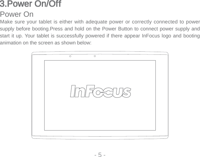 3.Power On/Off3.Power On/OffPower OnMake sure your tablet is either with adequate power or correctly connected to power supply before booting.Press and hold on the Power Button to connect power supply and start it up. Your tablet is successfully powered if there appear InFocus logo and booting animation on the screen as shown below: - 5 -