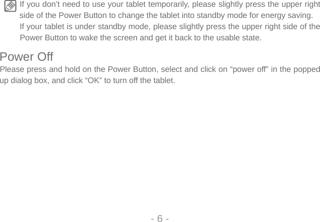 If you don’t need to use your tablet temporarily, please slightly press the upper right side of the Power Button to change the tablet into standby mode for energy saving. If your tablet is under standby mode, please slightly press the upper right side of the Power Button to wake the screen and get it back to the usable state.Power OffPlease press and hold on the Power Button, select and click on “power off” in the popped up dialog box, and click “OK” to turn off the tablet.- 6 -