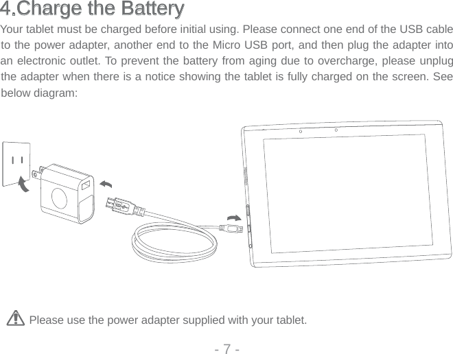 4.Charge the BatteryYour tablet must be charged before initial using. Please connect one end of the USB cable to the power adapter, another end to the Micro USB port, and then plug the adapter into an electronic outlet. To prevent the battery from aging due to overcharge, please unplug the adapter when there is a notice showing the tablet is fully charged on the screen. See below diagram: Please use the power adapter supplied with your tablet. - 7 -