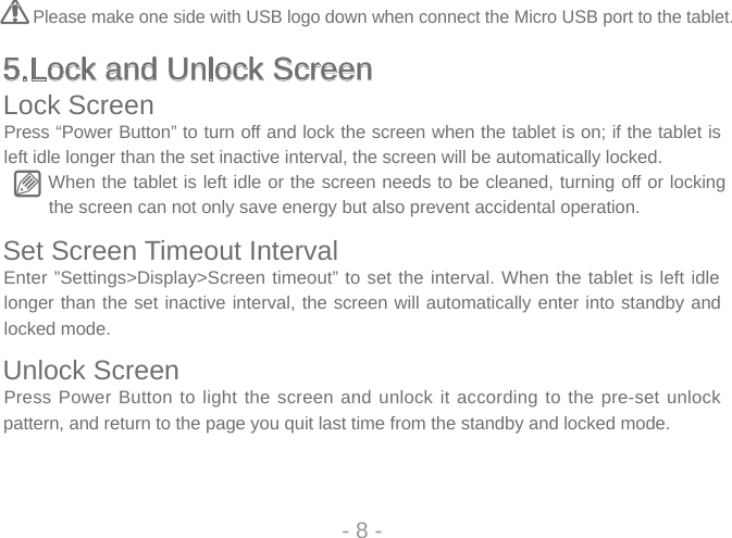 5.Lock and Unlock ScreenLock ScreenPress “Power Button” to turn off and lock the screen when the tablet is on; if the tablet is left idle longer than the set inactive interval, the screen will be automatically locked.When the tablet is left idle or the screen needs to be cleaned, turning off or locking the screen can not only save energy but also prevent accidental operation.Set Screen Timeout IntervalEnter ”Settings&gt;Display&gt;Screen timeout” to set the interval. When the tablet is left idle longer than the set inactive interval, the screen will automatically enter into standby and locked mode.Unlock ScreenPress Power Button to light the screen and unlock it according to the pre-set unlock pattern, and return to the page you quit last time from the standby and locked mode.- 8 -Please make one side with USB logo down when connect the Micro USB port to the tablet.