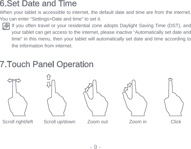 6.Set Date and TimeWhen your tablet is accessible to internet, the default date and time are from the internet. You can enter “Settings&gt;Date and time” to set it.If you often travel or your residential zone adopts Daylight Saving Time (DST), and your tablet can get access to the internet, please inactive “Automatically set date and time” in this menu, then your tablet will automatically set date and time according to the information from internet. 7.Touch Panel Operation- 9 -  Scroll right/left        Scroll up/down         Zoom out                Zoom in                  Click