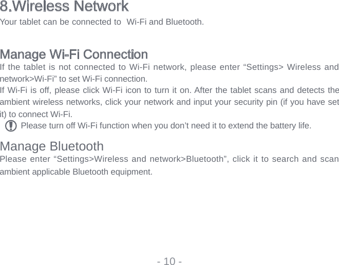 8.Wireless NetworkYour tablet can be connected to  Wi-Fi and Bluetooth.Manage Wi-Fi ConnectionIf the tablet is not connected to Wi-Fi network, please enter “Settings&gt; Wireless and network&gt;Wi-Fi” to set Wi-Fi connection.If Wi-Fi is off, please click Wi-Fi icon to turn it on. After the tablet scans and detects the ambient wireless networks, click your network and input your security pin (if you have set it) to connect Wi-Fi.Please turn off Wi-Fi function when you don’t need it to extend the battery life.Manage BluetoothPlease enter “Settings&gt;Wireless and network&gt;Bluetooth”, click it to search and scan ambient applicable Bluetooth equipment.- 10 -