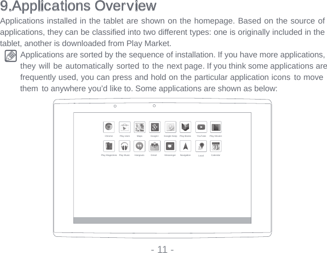9.Applications OverviewApplications installed in the tablet are shown on the homepage. Based on the source of applications, they can be classifi ed into two different types: one is originally included in the tablet, another is downloaded from Play Market.Applications are sorted by the sequence of installation. If you have more applications, they will be automatically sorted to the next page. If you think some applications are   frequently used, you can press and hold on the particular application icons  to moveto anywhere you’d like to. Some applications are shown as below: - 11 -Chrome Play store Maps Google+ Google Keep Play Books YouTube Play MovienPlay Magezines Play Music Hangouts Gmail Messenger Navigation Local Calendarthem