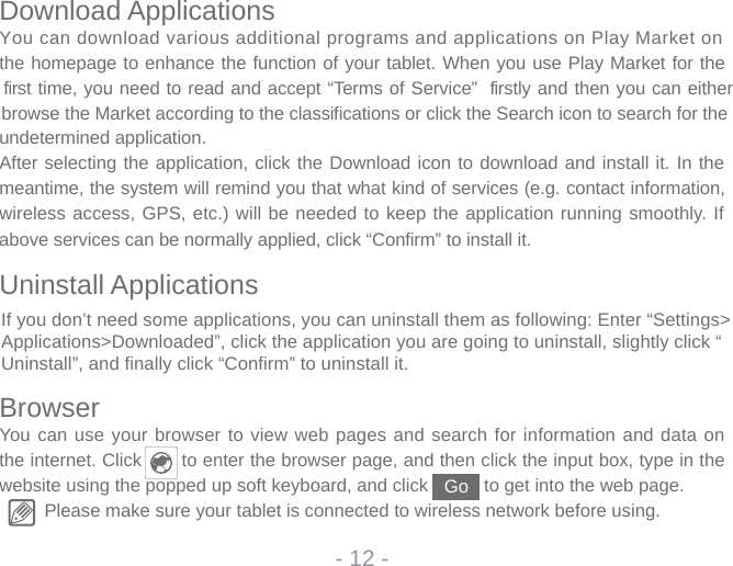 Download ApplicationsYou can download various additional programs and applications on Play Market on the homepage to enhance the function of your tablet. When you use Play Market for the first time, you need to read and accept “Terms of Service”  firstly and then you can either browse the Market according to the classifications or click the Search icon to search for the undetermined application.After selecting the application, click the Download icon to download and install it. In the meantime, the system will remind you that what kind of services (e.g. contact information, wireless access, GPS, etc.) will be needed to keep the application running smoothly. If above services can be normally applied, click “Confirm” to install it.Uninstall ApplicationsBrowserYou can use your browser to view web pages and search for information and data on the internet. Click       to enter the browser page, and then click the input box, type in the website using the popped up soft keyboard, and click           to get into the web page. Please make sure your tablet is connected to wireless network before using. - 12 -GoIf you don’t need some applications, you can uninstall them as following: Enter “Settings&gt;Applications&gt;Downloaded”, click the application you are going to uninstall, slightly click “Uninstall”, and finally click “Confirm” to uninstall it.