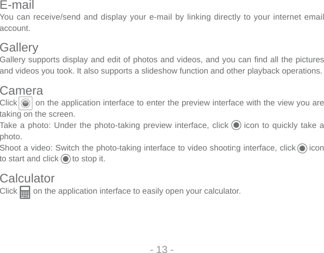 E-mailYou can receive/send and display your e-mail by linking directly to your internet email account. GalleryGallery supports display and edit of photos and videos, and you can ﬁ nd all the pictures and videos you took. It also supports a slideshow function and other playback operations. CameraClick       on the application interface to enter the preview interface with the view you are taking on the screen.Take a photo: Under the photo-taking preview interface, click     icon to quickly take a photo. Shoot a video: Switch the photo-taking interface to video shooting interface, click     icon to start and click      to stop it.CalculatorClick       on the application interface to easily open your calculator. - 13 -