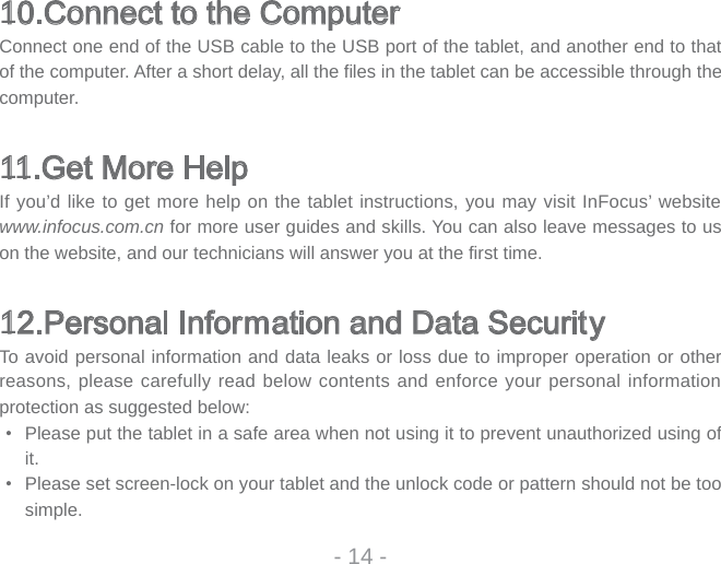 10.Connect to the ComputerConnect one end of the USB cable to the USB port of the tablet, and another end to that of the computer. After a short delay, all the fi les in the tablet can be accessible through the computer. 11.Get More HelpIf you’d like to get more help on the tablet instructions, you may visit InFocus’ website www.infocus.com.cn for more user guides and skills. You can also leave messages to us on the website, and our technicians will answer you at the fi rst time.12.Personal Information and Data SecurityTo avoid personal information and data leaks or loss due to improper operation or other reasons, please carefully read below contents and enforce your personal information protection as suggested below: •  Please put the tablet in a safe area when not using it to prevent unauthorized using of it. •  Please set screen-lock on your tablet and the unlock code or pattern should not be too simple.- 14 -