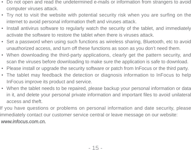 •  Do not open and read the undetermined e-mails or information from strangers to avoid computer viruses attack. •  Try not to visit the website with potential security risk when you are surfing on the internet to avoid personal information theft and viruses attack.•  Install antivirus software to regularly watch the security of the tablet, and immediately activate the software to restore the tablet when there is viruses attack. •  Set a password when using such functions as wireless sharing, Bluetooth, etc to avoid unauthorized access, and turn off these functions as soon as you don’t need them. •  When downloading the third-party applications, clearly get the pattern security, and scan the viruses before downloading to make sure the application is safe to download. •  Please install or upgrade the security software or patch from InFocus or the third party. •  The tablet may feedback the detection or diagnosis information to InFocus to help InFocus improve its product and service.•  When the tablet needs to be repaired, please backup your personal information or data in it, and delete your personal private information and important ﬁ les to avoid unilateral access and theft.If you have questions or problems on personal information and date security, please immediately contact our customer service central or leave message on our website: www.infocus.com.cn. www.infocus.com.cn.- 15 -