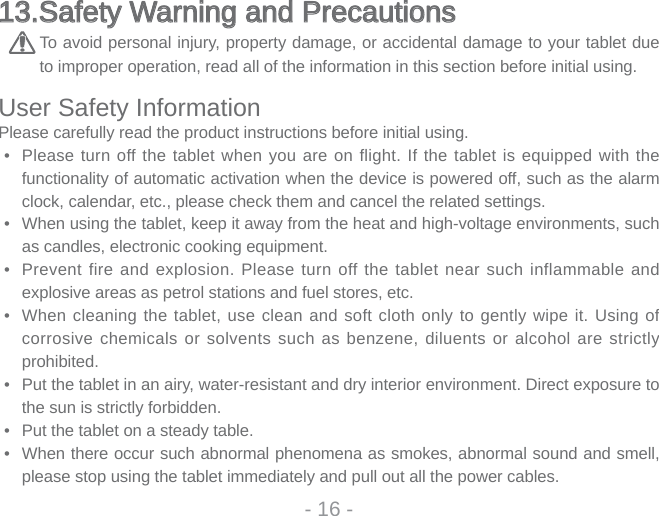 13.Safety Warning and Precautions 13.Safety Warning and Precautions To avoid personal injury, property damage, or accidental damage to your tablet due to improper operation, read all of the information in this section before initial using. User Safety InformationPlease carefully read the product instructions before initial using.•  Please turn off the tablet when you are on flight. If the tablet is equipped with the functionality of automatic activation when the device is powered off, such as the alarm clock, calendar, etc., please check them and cancel the related settings. •  When using the tablet, keep it away from the heat and high-voltage environments, such as candles, electronic cooking equipment. •  Prevent fire and explosion. Please turn off the tablet near such inflammable and explosive areas as petrol stations and fuel stores, etc.•  When cleaning the tablet, use clean and soft cloth only to gently wipe it. Using of corrosive chemicals or solvents such as benzene, diluents or alcohol are strictly prohibited.•  Put the tablet in an airy, water-resistant and dry interior environment. Direct exposure to the sun is strictly forbidden.•  Put the tablet on a steady table. •  When there occur such abnormal phenomena as smokes, abnormal sound and smell, please stop using the tablet immediately and pull out all the power cables.- 16 -