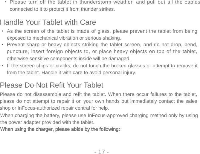 • Please turn off  the tablet in thunderstorm weather,  and pull out all the cables connected to it to protect it from thunder strikes.- 17 -Handle Your Tablet with Care• As the screen of the tablet is made of glass, please prevent the tablet from being exposed to mechanical vibration or serious shaking.• Prevent sharp or heavy objects striking the tablet screen, and do not drop, bend, puncture, insert foreign objects to, or place heavy objects on top of the tablet, otherwise sensitive components inside will be damaged. •  If the screen chips or cracks, do not touch the broken glasses or attempt to remove it from the tablet. Handle it with care to avoid personal injury. Please Do Not Refi t Your TabletPlease do not disassemble and refit the tablet. When there occur failures to the tablet, please do not attempt to repair it on your own hands but immediately contact the sales shop or InFocus-authorized repair central for help.When charging the battery, please use InFocus-approved charging method only by using the power adapter provided with the tablet.When using the charger, please abide by the following: