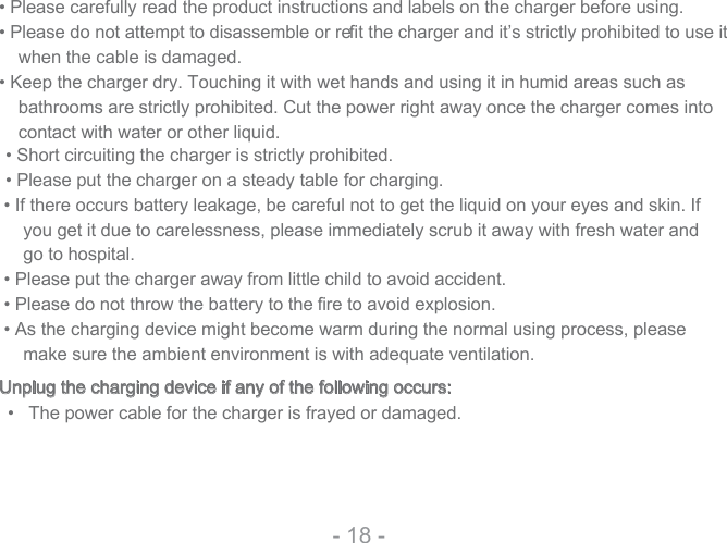 • Please carefully read the product instructions and labels on the charger before using.• Please do not attempt to disassemble or reﬁ t the charger and it’s strictly prohibited to use it when the cable is damaged.• Keep the charger dry. Touching it with wet hands and using it in humid areas such as bathrooms are strictly prohibited. Cut the power right away once the charger comes into contact with water or other liquid.• Short circuiting the charger is strictly prohibited.• Please put the charger on a steady table for charging.- 18 -• If there occurs battery leakage, be careful not to get the liquid on your eyes and skin. If you get it due to carelessness, please immediately scrub it away with fresh water and go to hospital.• Please put the charger away from little child to avoid accident.• Please do not throw the battery to the  fire to avoid explosion.• As the charging device might become warm during the normal using process, please make sure the ambient environment is with adequate ventilation. Unplug the charging device if any of the following occurs:•   The power cable for the charger is frayed or damaged.