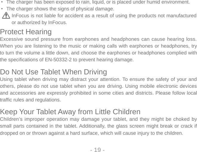 - 19 -•  The charger has been exposed to rain, liquid, or is placed under humid environment. •  The charger shows the signs of physical damage.InFocus is not liable for accident as a result of using the products not manufactured or authorized by InFocus.Protect HearingExcessive sound pressure from earphones and headphones can cause hearing loss. When you are listening to the music or making calls with earphones or headphones, try to turn the volume a little down, and choose the earphones or headphones complied with the specifi cations of EN-50332-2 to prevent hearing damage. Do Not Use Tablet When DrivingUsing tablet when driving may distract your attention. To ensure the safety of your and others, please do not use tablet when you are driving. Using mobile electronic devices and accessories are expressly prohibited in some cities and districts. Please follow local traffic rules and regulations.Keep Your Tablet Away from Little ChildrenChildren’s improper operation may damage your tablet, and they might be choked by small parts contained in the tablet. Additionally, the glass screen might break or crack if dropped on or thrown against a hard surface, which will cause injury to the children.