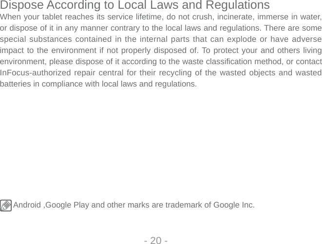 - 20 -Dispose According to Local Laws and RegulationsWhen your tablet reaches its service lifetime, do not crush, incinerate, immerse in water, or dispose of it in any manner contrary to the local laws and regulations. There are some special substances contained in the internal parts that can explode or have adverse impact to the environment if not properly disposed of. To protect your and others living environment, please dispose of it according to the waste classi  fication method, or contact InFocus-authorized repair central for their recycling of the wasted objects and wasted batteries in compliance with local laws and regulations.  Android ,Google Play and other marks are trademark of Google Inc. 