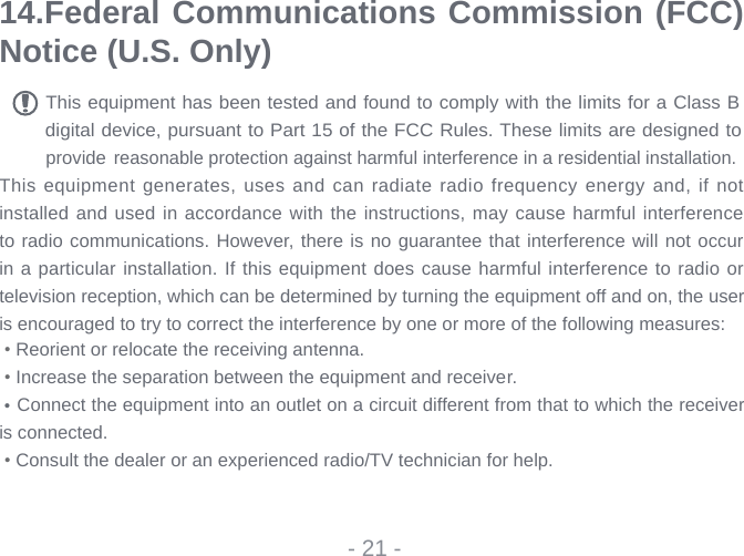 14.Federal Communications Commission (FCC) Notice (U.S. Only) This equipment has been tested and found to comply with the limits for a Class B digital device, pursuant to Part 15 of the FCC Rules. These limits are designed to provide reasonable protection against harmful interference in a residential installation.This equipment generates,  uses and can radiate radio frequency energy and, if not installed and used in accordance with the instructions, may cause harmful interference to radio communications. However, there is no guarantee that interference will not occur in a particular installation. If this equipment does cause harmful interference to radio or television reception, which can be determined by turning the equipment off and on, the user is encouraged to try to correct the interference by one or more of the following measures: • Reorient or relocate the receiving antenna. • Increase the separation between the equipment and receiver. Connect the equipment into an outlet on a circuit different from that to which the receiver is connected. • Consult the dealer or an experienced radio/TV technician for help.- 21 -•