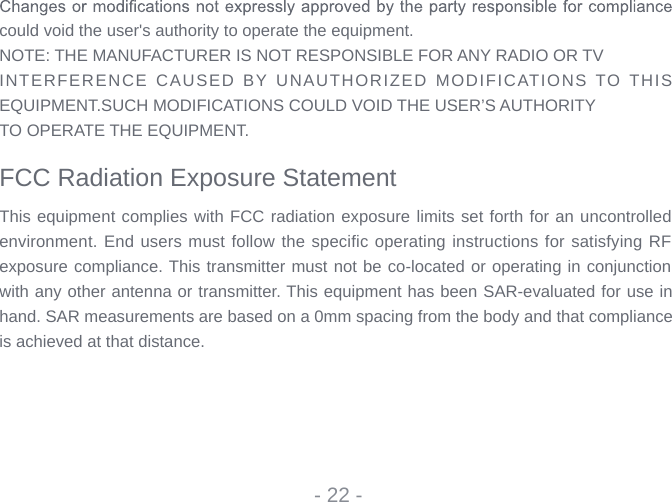 could void the user&apos;s authority to operate the equipment.NOTE: THE MANUFACTURER IS NOT RESPONSIBLE FOR ANY RADIO OR TVINTERFERENCE CAUSED BY UNAUTHORIZED MODIFICATIONS TO THIS EQUIPMENT.SUCH MODIFICATIONS COULD VOID THE USER’S AUTHORITYTO OPERATE THE EQUIPMENT. FCC Radiation Exposure StatementThis equipment complies with FCC radiation exposure limits set forth for an uncontrolled environment. End users must follow the specific operating instructions for satisfying RF exposure compliance. This transmitter must not be co-located or operating in conjunction with any other antenna or transmitter. This equipment has been SAR-evaluated for use in hand. SAR measurements are based on a 0mm spacing from the body and that compliance is achieved at that distance.- 22 -