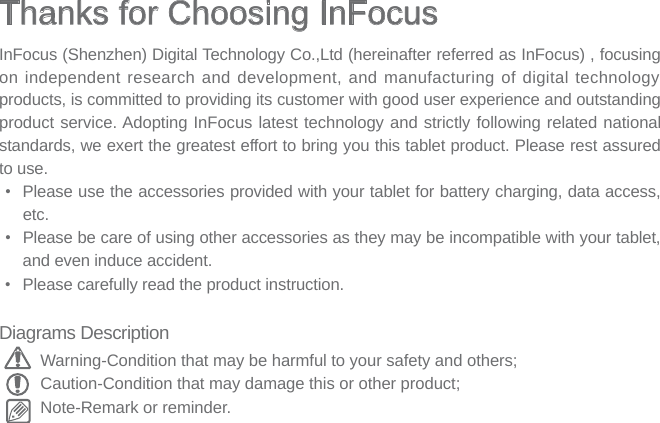 Thanks for Choosing InFocus InFocus (Shenzhen) Digital Technology Co.,Ltd (hereinafter referred as InFocus) , focusing on independent research and development, and manufacturing of digital technology products, is committed to providing its customer with good user experience and outstanding product service. Adopting InFocus latest technology and strictly following related national standards, we exert the greatest effort to bring you this tablet product. Please rest assured to use.•  Please use the accessories provided with your tablet for battery charging, data access, etc.•  Please be care of using other accessories as they may be incompatible with your tablet, and even induce accident.•  Please carefully read the product instruction. Diagrams DescriptionWarning-Condition that may be harmful to your safety and others;Caution-Condition that may damage this or other product;Note-Remark or reminder.