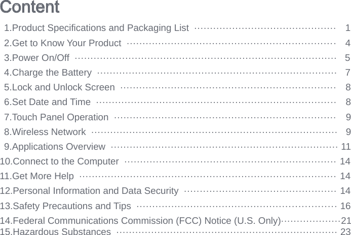Content  1.Product Specifi cations and Packaging List  ·············································   12.Get to Know Your Product  ··································································   43.Power On/Off  ···················································································   54.Charge the Battery  ············································································   75.Lock and Unlock Screen  ····································································   86.Set Date and Time  ············································································   87.Touch Panel Operation  ······································································   98.Wireless Network  ··············································································   99.Applications Overview  ········································································ 1110.Connect to the Computer  ··································································· 1411.Get More Help  ················································································· 1412.Personal Information and Data Security  ················································ 1413.Safety Precautions and Tips  ······························································· 1614.Federal Communications Commission (FCC) Notice (U.S. Only)···················21 15.Hazardous Substances  ······································································ 23