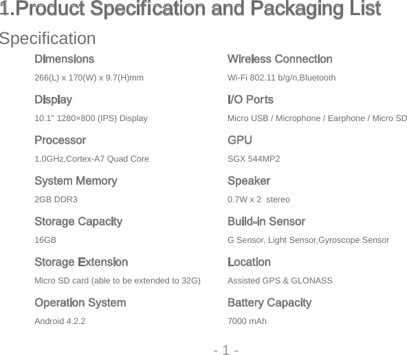 - 1 -1.Product Specification and Packaging ListSpecifi cationDimensions Wireless Connection266(L) x 170(W) x 9.7(H)mm Wi-Fi 802.11 b/g/n,BluetoothDisplay I/O Ports10.1&quot; 1280×800 (IPS) Display Micro USB / Microphone / Earphone / Micro SDProcessor GPU1.0GHz,Cortex-A7 Quad Core SGX 544MP2System Memory Speakeroerets  2 x W7.03RDD BG2Storage Capacity Build-in SensorrosneS epocsoryG,rosneS thgiL ,rosneS GBG61Storage Extension LocationMicro SD card (able to be extended to 32G)   Assisted GPS &amp; GLONASSOperation System Battery CapacityhAm 00072.2.4 diordnA